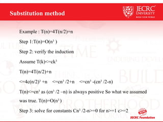 Substitution method
Example : T(n)=4T(n/2)+n
Step 1:T(n)=O(n3
)
Step 2: verify the induction
Assume T(k)<=ck3
T(n)=4T(n/2)+n
<=4c(n/2)3
+n <=cn3
/2+n <=cn3
-(cn3
/2-n)
T(n)<=cn3
as (cn3
/2 –n) is always positive So what we assumed
was true. T(n)=O(n3
)
Step 3: solve for constants Cn3
/2-n>=0 for n>=1 c>=2
 