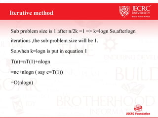 Iterative method
Sub problem size is 1 after n/2k =1 => k=logn So,afterlogn
iterations ,the sub-problem size will be 1.
So,when k=logn is put in equation 1
T(n)=nT(1)+nlogn
=nc+nlogn ( say c=T(1))
=O(nlogn)
 