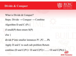 Divide & Conquer
What is Divide & Conquer?
Steps: Divide → Conquer → Combine
Algorithm D and C (P) {
if small(P) then return S(P)
else {
divide P into smaller instances P1 ,P2 .....Pk
Apply D and C to each sub problem Return
combine (D and C(P1)+ D and C(P2)+.......+D and C(Pk)) }
 