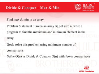 Divide & Conquer – Max & Min
Find max & min in an array
Problem Statement : Given an array X[] of size n, write a
program to find the maximum and minimum element in the
array.
Goal: solve this problem using minimum number of
comparisons
Naïve O(n) vs Divide & Conquer O(n) with fewer comparisons
 
