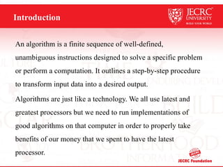Introduction
An algorithm is a finite sequence of well-defined,
unambiguous instructions designed to solve a specific problem
or perform a computation. It outlines a step-by-step procedure
to transform input data into a desired output.
Algorithms are just like a technology. We all use latest and
greatest processors but we need to run implementations of
good algorithms on that computer in order to properly take
benefits of our money that we spent to have the latest
processor.
 