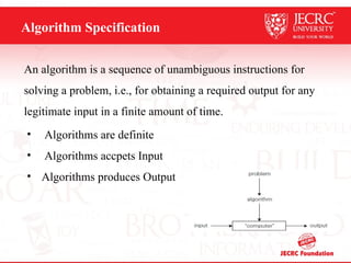 Algorithm Specification
An algorithm is a sequence of unambiguous instructions for
solving a problem, i.e., for obtaining a required output for any
legitimate input in a finite amount of time.
• Algorithms are definite
• Algorithms accpets Input
• Algorithms produces Output
 
