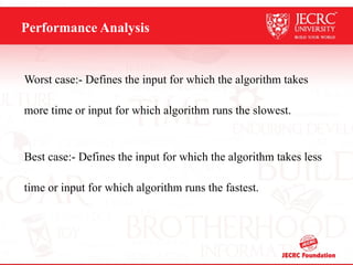 Performance Analysis
Worst case:- Defines the input for which the algorithm takes
more time or input for which algorithm runs the slowest.
Best case:- Defines the input for which the algorithm takes less
time or input for which algorithm runs the fastest.
 