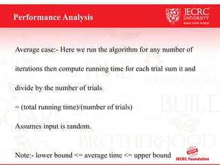 Performance Analysis
Average case:- Here we run the algorithm for any number of
iterations then compute running time for each trial sum it and
divide by the number of trials
= (total running time)/(number of trials)
Assumes input is random.
Note:- lower bound <= average time <= upper bound
 
