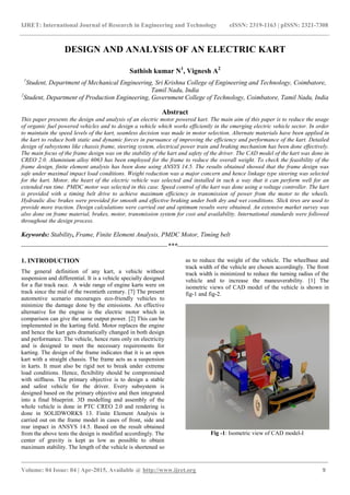 IJRET: International Journal of Research in Engineering and Technology eISSN: 2319-1163 | pISSN: 2321-7308
_______________________________________________________________________________________
Volume: 04 Issue: 04 | Apr-2015, Available @ http://www.ijret.org 9
DESIGN AND ANALYSIS OF AN ELECTRIC KART
Sathish kumar N1
, Vignesh A2
1
Student, Department of Mechanical Engineering, Sri Krishna College of Engineering and Technology, Coimbatore,
Tamil Nadu, India
2
Student, Department of Production Engineering, Government College of Technology, Coimbatore, Tamil Nadu, India
Abstract
This paper presents the design and analysis of an electric motor powered kart. The main aim of this paper is to reduce the usage
of organic fuel powered vehicles and to design a vehicle which works efficiently in the emerging electric vehicle sector. In order
to maintain the speed levels of the kart, seamless decision was made in motor selection. Alternate materials have been applied in
the kart to reduce both static and dynamic forces in pursuance of improving the efficiency and performance of the kart. Detailed
design of subsystems like chassis frame, steering system, electrical power train and braking mechanism has been done effectively.
The main focus of the frame design was on the stability of the kart and safety of the driver. The CAD model of the kart was done in
CREO 2.0. Aluminium alloy 6063 has been employed for the frame to reduce the overall weight. To check the feasibility of the
frame design, finite element analysis has been done using ANSYS 14.5. The results obtained showed that the frame design was
safe under maximal impact load conditions. Weight reduction was a major concern and hence linkage type steering was selected
for the kart. Motor, the heart of the electric vehicle was selected and installed in such a way that it can perform well for an
extended run time. PMDC motor was selected in this case. Speed control of the kart was done using a voltage controller. The kart
is provided with a timing belt drive to achieve maximum efficiency in transmission of power from the motor to the wheels.
Hydraulic disc brakes were provided for smooth and effective braking under both dry and wet conditions. Slick tires are used to
provide more traction. Design calculations were carried out and optimum results were obtained. An extensive market survey was
also done on frame material, brakes, motor, transmission system for cost and availability. International standards were followed
throughout the design process.
Keywords: Stability, Frame, Finite Element Analysis, PMDC Motor, Timing belt
--------------------------------------------------------------------***----------------------------------------------------------------------
1. INTRODUCTION
The general definition of any kart, a vehicle without
suspension and differential. It is a vehicle specially designed
for a flat track race. A wide range of engine karts were on
track since the mid of the twentieth century. [7] The present
automotive scenario encourages eco-friendly vehicles to
minimize the damage done by the emissions. An effective
alternative for the engine is the electric motor which in
comparison can give the same output power. [2] This can be
implemented in the karting field. Motor replaces the engine
and hence the kart gets dramatically changed in both design
and performance. The vehicle, hence runs only on electricity
and is designed to meet the necessary requirements for
karting. The design of the frame indicates that it is an open
kart with a straight chassis. The frame acts as a suspension
in karts. It must also be rigid not to break under extreme
load conditions. Hence, flexibility should be compromised
with stiffness. The primary objective is to design a stable
and safest vehicle for the driver. Every subsystem is
designed based on the primary objective and then integrated
into a final blueprint. 3D modelling and assembly of the
whole vehicle is done in PTC CREO 2.0 and rendering is
done in SOLIDWORKS 13. Finite Element Analysis is
carried out on the frame model in cases of front, side and
rear impact in ANSYS 14.5. Based on the result obtained
from the above tests the design is modified accordingly. The
center of gravity is kept as low as possible to obtain
maximum stability. The length of the vehicle is shortened so
as to reduce the weight of the vehicle. The wheelbase and
track width of the vehicle are chosen accordingly. The front
track width is minimized to reduce the turning radius of the
vehicle and to increase the maneuverability. [1] The
isometric views of CAD model of the vehicle is shown in
fig-1 and fig-2.
Fig -1: Isometric view of CAD model-I
 