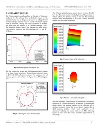 IJRET: International Journal of Research in Engineering and Technology eISSN: 2319-1163 | pISSN: 2321-7308
__________________________________________________________________________________________
Volume: 03 Issue: 05 | May-2014, Available @ http://www.ijret.org 2
3. SIMULATION RESULTS
The Antenna gain is usually defined as the ratio of the power
produced by the antenna from a far-field source on the
antenna's beam axis to the power produced by a hypothetical
lossless isotropic antenna, which is equally sensitive to signals
from all directions. Usually, this ratio is expressed in decibels,
and these units are referred to as "decibels-isotropic" (dBi).
The following figure-3 shows the antenna gain with setup-1
Last Adaptive parameter and the frequency at Φ = 0 and Φ =
90 degree.
Fig-3 Antenna gain as rectangular plot
The fast sweep type is used and the frequency setup is chosen
to be linear count, furthermore the maximum solution is given
as 250 with 0.5% of error tolerance. The radiation plot of
antenna gain is shown below in figure-4 as 3D-rectangular
plot.
Fig-4 Antenna gain as 3D-Radiation plot
The 3D polar plot of antenna gain is shown in figure-5 and 6
here also the solution setup is last adaptive and the geometry is
infinite sphere, the primary sweep is phi and the secondary
sweep is theta the magnitude of db (Total Gain) is measured
and the real plot report is obtained.
Fig-5 Antenna Gain as 3D polar plot - 1.
Fig-6 Antenna Gain as 3D polar plot – 2.
Now the parameter considered for the simulation is directivity.
Directivity is a figure of merit for an antenna. It measures the
power density the antenna radiates in the direction of its
strongest emission, versus the power density radiated by an
ideal isotropic radiator (which emits uniformly in all
directions) radiating the same total power. The following
figures- 7 and 8 show the various simulated representation of
directivity.
 