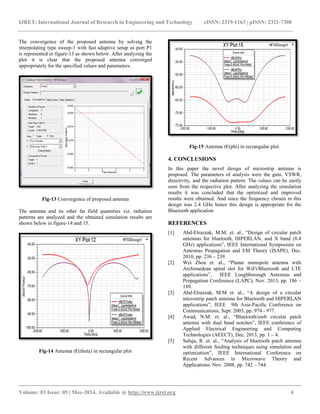 IJRET: International Journal of Research in Engineering and Technology eISSN: 2319-1163 | pISSN: 2321-7308
__________________________________________________________________________________________
Volume: 03 Issue: 05 | May-2014, Available @ http://www.ijret.org 4
The convergence of the proposed antenna by solving the
interpolating type sweep-1 with fast adaptive setup as port P1
is represented in figure-13 as shown below. After analyzing the
plot it is clear that the proposed antenna converged
appropriately for the specified values and parameters.
Fig-13 Convergence of proposed antenna
The antenna and its other far field quantities viz. radiation
patterns are analyzed and the obtained simulation results are
shown below in figure-14 and 15.
Fig-14 Antenna rE(theta) in rectangular plot
Fig-15 Antenna rE(phi) in rectangular plot.
4. CONCLUSIONS
In this paper the novel design of microstrip antenna is
proposed. The parameters of analysis were the gain, VSWR,
directivity, and the radiation pattern. The values can be easily
seen from the respective plot. After analyzing the simulation
results it was concluded that the optimized and improved
results were obtained. And since the frequency chosen in this
design was 2.4 GHz hence this design is appropriate for the
Bluetooth application.
REFERENCES
[1] Abd-Elrazzak, M.M. et. al., “Design of circular patch
antennas for bluetooth, HIPERLAN, and X band (8.4
GHz) applications”, IEEE International Symposium on
Antennas Propagation and EM Theory (ISAPE), Dec.
2010, pp. 236 – 239.
[2] Wei Zhou et. al., “Planar monopole antenna with
Archimedean spiral slot for WiFi/Bluetooth and LTE
applications”, IEEE Loughborough Antennas and
Propagation Conference (LAPC), Nov. 2013, pp. 186 –
189.
[3] Abd-Elrazzak, M.M et. al., “A design of a circular
microstrip patch antenna for Bluetooth and HIPERLAN
applications”, IEEE 9th Asia-Pacific Conference on
Communications, Sept. 2003, pp. 974 - 977.
[4] Awad, N.M. et. al., “Bluetooth/uwb circular patch
antenna with dual band notches”, IEEE conference of
Applied Electrical Engineering and Computing
Technologies (AEECT), Dec. 2013, pp. 1 – 4.
[5] Saluja, R. et. al., “Analysis of bluetooth patch antenna
with different feeding techniques using simulation and
optimization”, IEEE International Conference on
Recent Advances in Microwave Theory and
Applications. Nov. 2008, pp. 742 – 744.
 