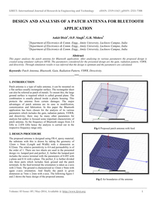 IJRET: International Journal of Research in Engineering and Technology eISSN: 2319-1163 | pISSN: 2321-7308
__________________________________________________________________________________________
Volume: 03 Issue: 05 | May-2014, Available @ http://www.ijret.org 1
DESIGN AND ANALYSIS OF A PATCH ANTENNA FOR BLUETOOTH
APPLICATION
Ankit Dixit1
, O.P. Singh2
, G.R. Mishra3
1
Department of Electronics & Comm. Engg., Amity University, Lucknow Campus, India
2
Department of Electronics & Comm. Engg., Amity University, Lucknow Campus, India
3
Department of Electronics & Comm. Engg., Amity University, Lucknow Campus, India
Abstract
This paper analyzes the patch antenna for Bluetooth application. After analyzing its various parameters the proposed design is
created using simulator software HFSS. The parameters considered for the presented design are the gain, radiation pattern, VSWR,
and directivity. Through simulation results it was inferred that the design is optimum and the parameters are calculated.
Keywords: Patch Antenna, Bluetooth, Gain, Radiation Pattern, VSWR, Directivity.
----------------------------------------------------------------------***--------------------------------------------------------------------
1. INTRODUCTION
Patch antenna is a type of radio antenna; it can be mounted on
a flat surface usually rectangular surface. The rectangular sheet
can also be referred as patch of metals. To mount this, the large
ground surface is required which is called ground plane. The
combination is usually placed inside a plastic housing. This
protects the antenna from certain damages. The major
advantages of patch antenna are its ease in modification,
customization and fabrication. In this paper the Bluetooth
application has been chosen for the analysis of its various
parameters which includes the gain, radiation pattern, VSWR,
and directivity; there may be many other parameters for
analysis but author is focused some important characteristic of
patch antenna. As the frequency of Bluetooth ranges from 2.4
GHz to 2.458 GHz hence the analysis is carried out in the
respective frequency range only.
2. DESIGN PROCEDURE
The proposed antenna is designed using FR-4_epoxy material;
the substrate with this is drawn by taking the geometry of
12mm x 9mm (Length and Width) with z dimension as
0.32mm. The relative permittivity is 4.4 and permeability is of
the order of 1. There are two sheets are used in the presented
design viz. lumped port and perfect_E, further the lumped port
includes the source terminal with the parameters of 0.495 with
y-plane and 0.16 with z-plane. The perfect_E is further divided
into three parts which includes feed, ground and the patch
terminals. In the feed terminal the orientation is taken as z-axis
with 2.5mm. The ground is characterized as 12mm x 9mm with
again z-axis orientation. And finally the patch is given
dimension as 7mm x 2mm with z-axis. The following figure-1
and 2 shows the basic design of the proposed antenna.
Fig-1 Proposed patch antenna with feed
Fig-2 Air boundaries of the antenna
 