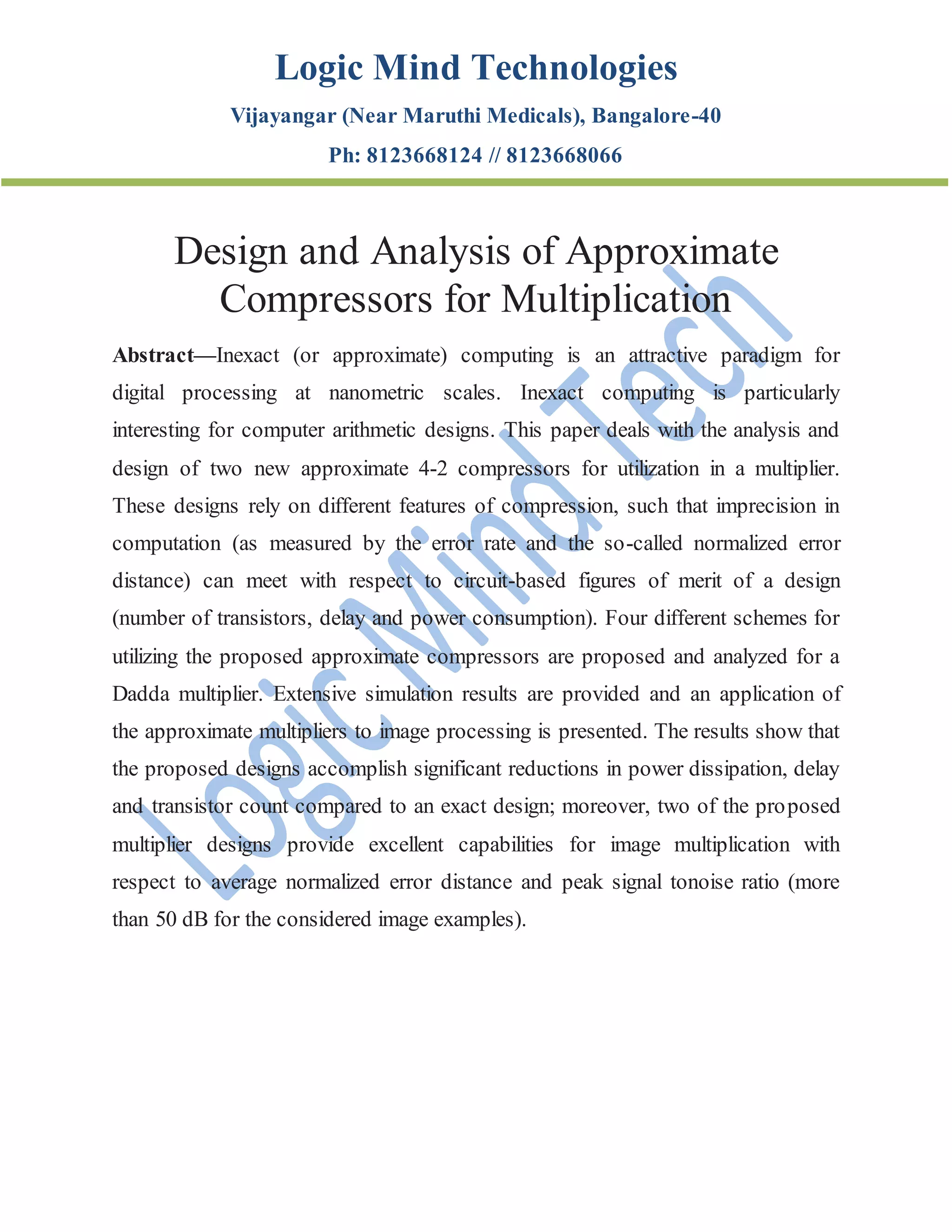 Logic Mind Technologies
Vijayangar (Near Maruthi Medicals), Bangalore-40
Ph: 8123668124 // 8123668066
Design and Analysis of Approximate
Compressors for Multiplication
Abstract—Inexact (or approximate) computing is an attractive paradigm for
digital processing at nanometric scales. Inexact computing is particularly
interesting for computer arithmetic designs. This paper deals with the analysis and
design of two new approximate 4-2 compressors for utilization in a multiplier.
These designs rely on different features of compression, such that imprecision in
computation (as measured by the error rate and the so-called normalized error
distance) can meet with respect to circuit-based figures of merit of a design
(number of transistors, delay and power consumption). Four different schemes for
utilizing the proposed approximate compressors are proposed and analyzed for a
Dadda multiplier. Extensive simulation results are provided and an application of
the approximate multipliers to image processing is presented. The results show that
the proposed designs accomplish significant reductions in power dissipation, delay
and transistor count compared to an exact design; moreover, two of the proposed
multiplier designs provide excellent capabilities for image multiplication with
respect to average normalized error distance and peak signal tonoise ratio (more
than 50 dB for the considered image examples).
 
