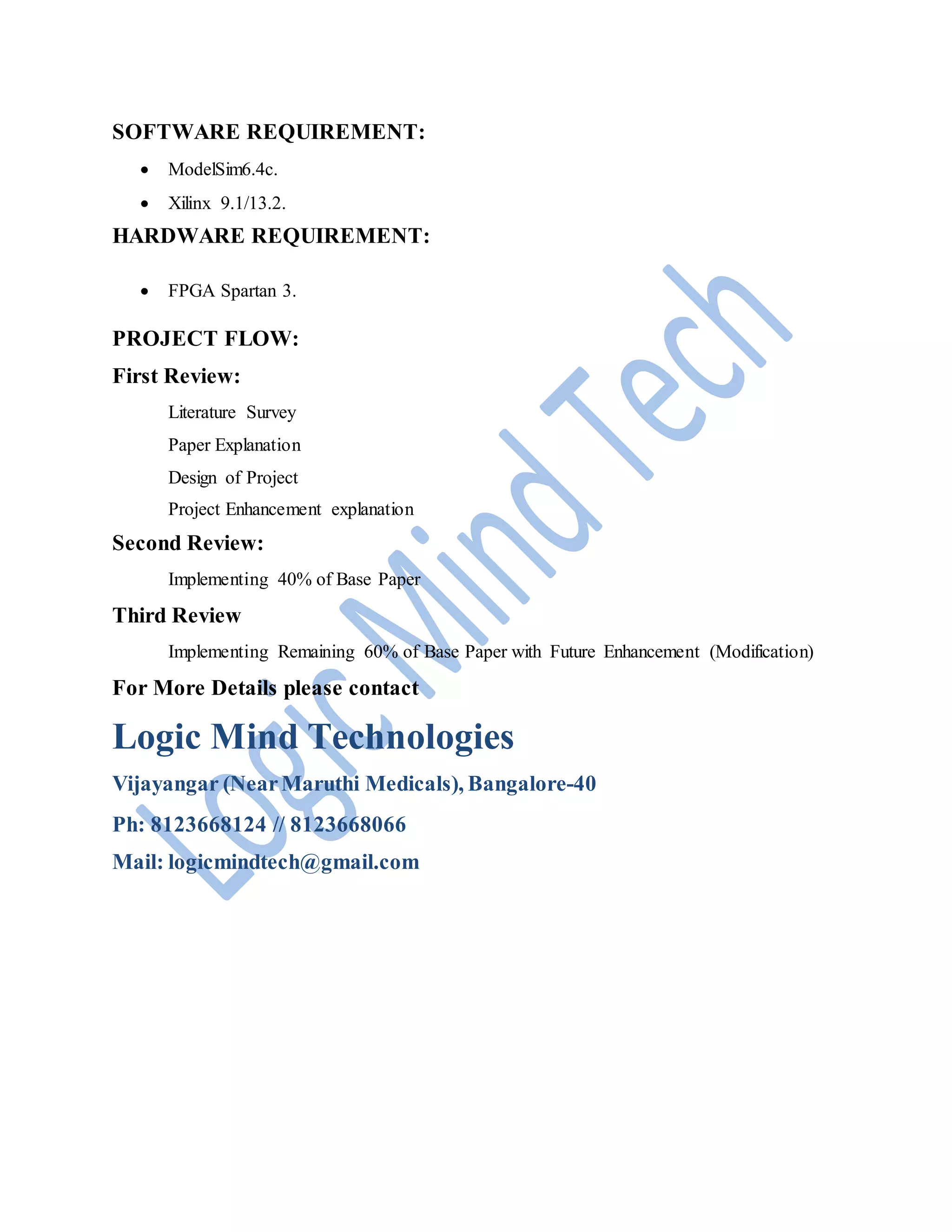SOFTWARE REQUIREMENT:
 ModelSim6.4c.
 Xilinx 9.1/13.2.
HARDWARE REQUIREMENT:
 FPGA Spartan 3.
PROJECT FLOW:
First Review:
Literature Survey
Paper Explanation
Design of Project
Project Enhancement explanation
Second Review:
Implementing 40% of Base Paper
Third Review
Implementing Remaining 60% of Base Paper with Future Enhancement (Modification)
For More Details please contact
Logic Mind Technologies
Vijayangar (NearMaruthi Medicals), Bangalore-40
Ph: 8123668124 // 8123668066
Mail: logicmindtech@gmail.com
 