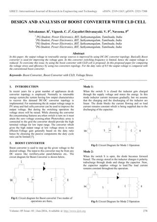 IJRET: International Journal of Research in Engineering and Technology eISSN: 2319-1163 | pISSN: 2321-7308
_______________________________________________________________________________________
Volume: 05 Issue: 01 | Jan-2016, Available @ http://www.ijret.org 278
DESIGN AND ANALYSIS OF BOOST CONVERTER WITH CLD CELL
Selvakumar. R1
, Vignesh. C. J2
, Gayathri Deivanayaki. V. P3
, Naveena. P4
1
PG-Student, Power Electronics, BIT, Sathyamangalam, Tamilnadu, India
2
PG-Student, Power Electronics, BIT, Sathyamangalam, Tamilnadu, India
3
PG-Student, Power Electronics, BIT, Sathyamangalam, Tamilnadu, India
4
PG-Student, Power Electronics, BIT, Sathyamangalam, Tamilnadu, India
Abstract
In this paper, the output voltage in renewable energy sources is improved by using DC-DC converter topology. Basically Boost
converter is used for improving the voltage gain. In this converter switching frequency is limited, hence the output voltage is
reduced. To overcome this issue, by using the boost converter with CLD cell is proposed .In this proposed paper for comparing
the voltage stress and efficiency by using two converters topology. For the duty ratio of 0.5 the output voltage is compared with
the conventional boost converter.
Keywords- Boost Converter, Boost Converter with CLD, Voltage Stress.
-------------------------------------------------------------------------------***-----------------------------------------------------------------------
1. INTRODUCTION
In recent years for a great number of appliances dc-dc
converter topology is employed. Normally in renewable
energy system,the system having low output characteristics
to recover this demand DC-DC converter topology is
implemented. For maintaining the dc output voltage range in
PV array and fuel cells,converter can be used to improve the
output voltage. But during the switching operation the
voltage stress will be raised. While choosing the converter
the concentrating features are;when switch is turn on it must
attain the zero voltage crossing,when Photovoltaic array is
connected to the grid the converter should provide the high
terminal voltage for low input range. The converter which
gives the high output range at low voltage stress is more
efficient.Voltage gain generally based on the duty ratio
hence by choosing the passive components the duty cycle
ratio can be limited [7].
2. BOOST CONVERTER
Boost converter is used to step up the given voltage to the
desired voltage. The input to this converter may be from any
DC source like rectifiers,solar panel,battaries etc,. The
circuit diagram for Boost Converter is shown below,
Fig-1: Circuit diagram for Boost converter Two modes of
operations are there,
Mode 1:
When the switch S is closed the inductor gets charged
through the supply voltage and stores the energy. In this
mode inductor current increases gradually, but we assume
that the charging and the discharging of the inductor are
linear. The diode blocks the current flowing and so load
current remains constant which is being supplied due to the
discharging of the capacitor.
Fig-2: Circuit Diagram for Mode 1 Operation
Mode 2:
When the switch S is open, the diode becomes forward
biased. The energy stored in the inductor changes it polarity
todischarge through diode and charge the capacitor. Now,
the capacitor supplies voltage to load.The load current
remains constant throughout the operation.
Fig-3: Circuit Diagram for Mode 2 Operation
 