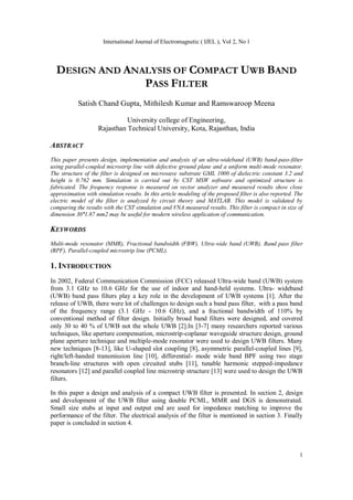 International Journal of Electromagnetic ( IJEL ), Vol 2, No 1
1
DESIGN AND ANALYSIS OF COMPACT UWB BAND
PASS FILTER
Satish Chand Gupta, Mithilesh Kumar and Ramswaroop Meena
University college of Engineering,
Rajasthan Technical University, Kota, Rajasthan, India
ABSTRACT
This paper presents design, implementation and analysis of an ultra-wideband (UWB) band-pass-filter
using parallel-coupled microstrip line with defective ground plane and a uniform multi-mode resonator.
The structure of the filter is designed on microwave substrate GML 1000 of dielectric constant 3.2 and
height is 0.762 mm. Simulation is carried out by CST MSW software and optimized structure is
fabricated. The frequency response is measured on vector analyzer and measured results show close
approximation with simulation results. In this article modeling of the proposed filter is also reported. The
electric model of the filter is analyzed by circuit theory and MATLAB. This model is validated by
comparing the results with the CST simulation and VNA measured results. This filter is compact in size of
dimension 30˟1.87 mm2 may be useful for modern wireless application of communication.
KEYWORDS
Multi-mode resonator (MMR), Fractional bandwidth (FBW), Ultra-wide band (UWB), Band pass filter
(BPF), Parallel-coupled microstrip line (PCML).
1. INTRODUCTION
In 2002, Federal Communication Commission (FCC) released Ultra-wide band (UWB) system
from 3.1 GHz to 10.6 GHz for the use of indoor and hand-held systems. Ultra- wideband
(UWB) band pass filters play a key role in the development of UWB systems [1]. After the
release of UWB, there were lot of challenges to design such a band pass filter, with a pass band
of the frequency range (3.1 GHz - 10.6 GHz), and a fractional bandwidth of 110% by
conventional method of filter design. Initially broad band filters were designed, and covered
only 30 to 40 % of UWB not the whole UWB [2].In [3-7] many researchers reported various
techniques, like aperture compensation, microstrip-coplanar waveguide structure design, ground
plane aperture technique and multiple-mode resonator were used to design UWB filters. Many
new techniques [8-13], like U-shaped slot coupling [8], asymmetric parallel-coupled lines [9],
right/left-handed transmission line [10], differential- mode wide band BPF using two stage
branch-line structures with open circuited stubs [11], tunable harmonic stepped-impedance
resonators [12] and parallel coupled line microstrip structure [13] were used to design the UWB
filters.
In this paper a design and analysis of a compact UWB filter is presented. In section 2, design
and development of the UWB filter using double PCML, MMR and DGS is demonstrated.
Small size stubs at input and output end are used for impedance matching to improve the
performance of the filter. The electrical analysis of the filter is mentioned in section 3. Finally
paper is concluded in section 4.
 