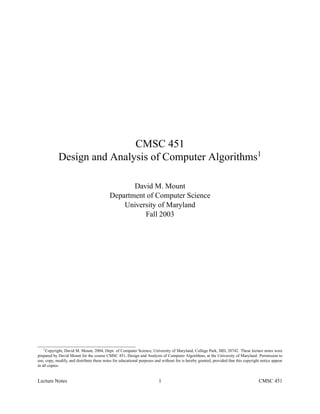 CMSC 451
            Design and Analysis of Computer Algorithms1

                                                  David M. Mount
                                           Department of Computer Science
                                               University of Maryland
                                                     Fall 2003




    1 Copyright, David M. Mount, 2004, Dept. of Computer Science, University of Maryland, College Park, MD, 20742. These lecture notes were

prepared by David Mount for the course CMSC 451, Design and Analysis of Computer Algorithms, at the University of Maryland. Permission to
use, copy, modify, and distribute these notes for educational purposes and without fee is hereby granted, provided that this copyright notice appear
in all copies.


Lecture Notes                                                            1                                                           CMSC 451
 