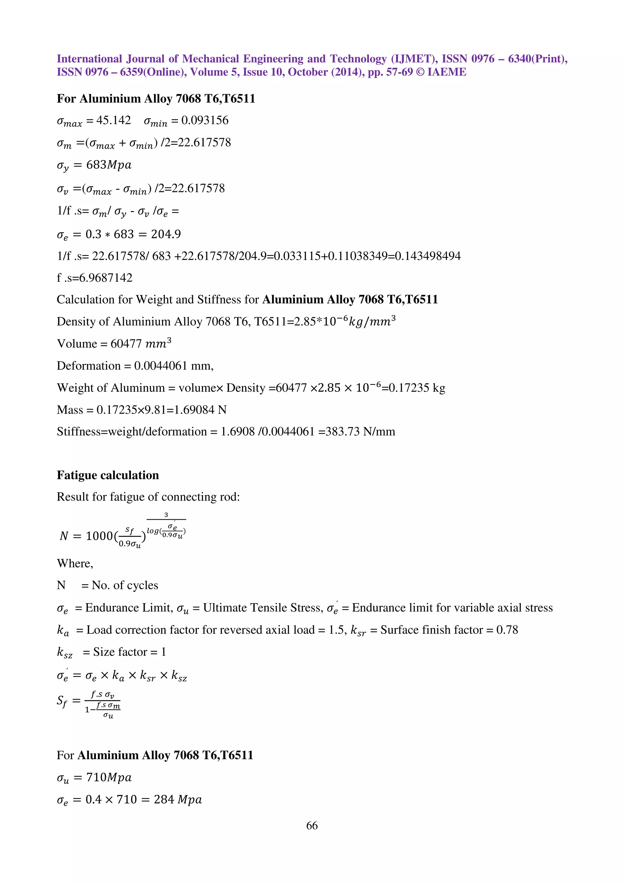International Journal of Mechanical Engineering and Technology (IJMET), ISSN 0976 – 6340(Print),
ISSN 0976 – 6359(Online), Volume 5, Issue 10, October (2014), pp. 57-69 © IAEME
66
For Aluminium Alloy 7068 T6,T6511
ߪ௠௔௫ = 45.142 ߪ௠௜௡ = 0.093156
ߪ௠ =(ߪ௠௔௫ + ߪ௠௜௡) /2=22.617578
ߪ௬ = 683‫ܽ݌ܯ‬
ߪ௩ =(ߪ௠௔௫ - ߪ௠௜௡) /2=22.617578
1/f .s= ߪ௠/ ߪ௬ - ߪ௩ /ߪ௘ =
ߪ௘ = 0.3 ∗ 683 = 204.9
1/f .s= 22.617578/ 683 +22.617578/204.9=0.033115+0.11038349=0.143498494
f .s=6.9687142
Calculation for Weight and Stiffness for Aluminium Alloy 7068 T6,T6511
Density of Aluminium Alloy 7068 T6, T6511=2.85*10ି଺
݇݃/݉݉ଷ
Volume = 60477 ݉݉ଷ
Deformation = 0.0044061 mm,
Weight of Aluminum = volume× Density =60477 ×2.85 × 10ି଺
=0.17235 kg
Mass = 0.17235×9.81=1.69084 N
Stiffness=weight/deformation = 1.6908 /0.0044061 =383.73 N/mm
Fatigue calculation
Result for fatigue of connecting rod:
	ܰ = 1000(
௦೑
଴.ଽఙೠ
)
య
೗೚೒(
഑೐
ˊ
బ.వ഑ೠ
)
Where,
N = No. of cycles
ߪ௘ = Endurance Limit, ߪ௨ = Ultimate Tensile Stress, ߪ௘
ˊ
= Endurance limit for variable axial stress
݇௔ = Load correction factor for reversed axial load = 1.5, ݇௦௥ = Surface finish factor = 0.78
݇௦௭ = Size factor = 1
ߪ௘
ˊ
= ߪ௘ × ݇௔ × ݇௦௥ × ݇௦௭
ܵ௙ =
௙.௦	ఙೡ
ଵି
೑.ೞ	഑೘
഑ೠ
For Aluminium Alloy 7068 T6,T6511
ߪ௨ = 710‫ܽ݌ܯ‬
ߪ௘ = 0.4 × 710 = 284	‫ܽ݌ܯ‬
 