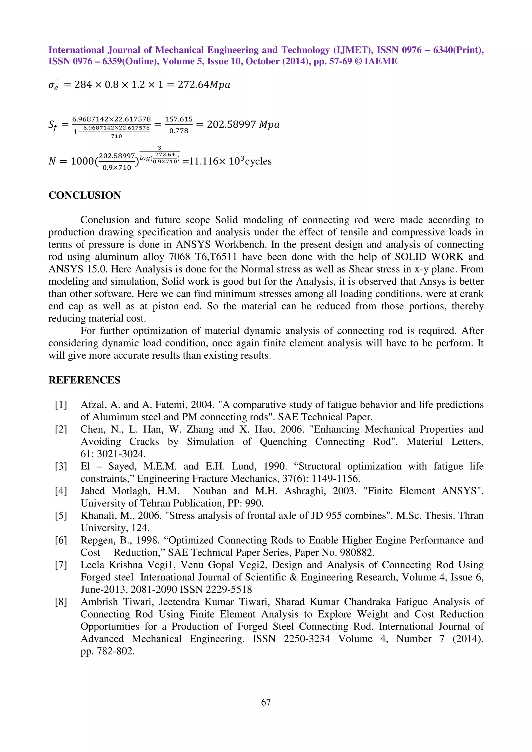 International Journal of Mechanical Engineering and Technology (IJMET), ISSN 0976 – 6340(Print),
ISSN 0976 – 6359(Online), Volume 5, Issue 10, October (2014), pp. 57-69 © IAEME
67
ߪ௘	
ˊ
= 284 × 0.8 × 1.2 × 1 = 272.64‫ܽ݌ܯ‬
ܵ௙ =
଺.ଽ଺଼଻ଵସଶ×ଶଶ.଺ଵ଻ହ଻଼
ଵି
ల.వలఴళభరమ×మమ.లభళఱళఴ
ళభబ
=
ଵହ଻.଺ଵହ
଴.଻଻଼
= 202.58997	‫ܽ݌ܯ‬
ܰ = 1000(
ଶ଴ଶ.ହ଼ଽଽ଻
଴.ଽ×଻ଵ଴
)
య
೗೚೒(
మళమ.లర
బ.వ×ళభబ
)
=11.116× 10ଷ
cycles
CONCLUSION
Conclusion and future scope Solid modeling of connecting rod were made according to
production drawing specification and analysis under the effect of tensile and compressive loads in
terms of pressure is done in ANSYS Workbench. In the present design and analysis of connecting
rod using aluminum alloy 7068 T6,T6511 have been done with the help of SOLID WORK and
ANSYS 15.0. Here Analysis is done for the Normal stress as well as Shear stress in x-y plane. From
modeling and simulation, Solid work is good but for the Analysis, it is observed that Ansys is better
than other software. Here we can find minimum stresses among all loading conditions, were at crank
end cap as well as at piston end. So the material can be reduced from those portions, thereby
reducing material cost.
For further optimization of material dynamic analysis of connecting rod is required. After
considering dynamic load condition, once again finite element analysis will have to be perform. It
will give more accurate results than existing results.
REFERENCES
[1] Afzal, A. and A. Fatemi, 2004. "A comparative study of fatigue behavior and life predictions
of Aluminum steel and PM connecting rods". SAE Technical Paper.
[2] Chen, N., L. Han, W. Zhang and X. Hao, 2006. "Enhancing Mechanical Properties and
Avoiding Cracks by Simulation of Quenching Connecting Rod". Material Letters,
61: 3021-3024.
[3] El – Sayed, M.E.M. and E.H. Lund, 1990. “Structural optimization with fatigue life
constraints,” Engineering Fracture Mechanics, 37(6): 1149-1156.
[4] Jahed Motlagh, H.M. Nouban and M.H. Ashraghi, 2003. "Finite Element ANSYS".
University of Tehran Publication, PP: 990.
[5] Khanali, M., 2006. "Stress analysis of frontal axle of JD 955 combines". M.Sc. Thesis. Thran
University, 124.
[6] Repgen, B., 1998. “Optimized Connecting Rods to Enable Higher Engine Performance and
Cost Reduction,” SAE Technical Paper Series, Paper No. 980882.
[7] Leela Krishna Vegi1, Venu Gopal Vegi2, Design and Analysis of Connecting Rod Using
Forged steel International Journal of Scientific & Engineering Research, Volume 4, Issue 6,
June-2013, 2081-2090 ISSN 2229-5518
[8] Ambrish Tiwari, Jeetendra Kumar Tiwari, Sharad Kumar Chandraka Fatigue Analysis of
Connecting Rod Using Finite Element Analysis to Explore Weight and Cost Reduction
Opportunities for a Production of Forged Steel Connecting Rod. International Journal of
Advanced Mechanical Engineering. ISSN 2250-3234 Volume 4, Number 7 (2014),
pp. 782-802.
 