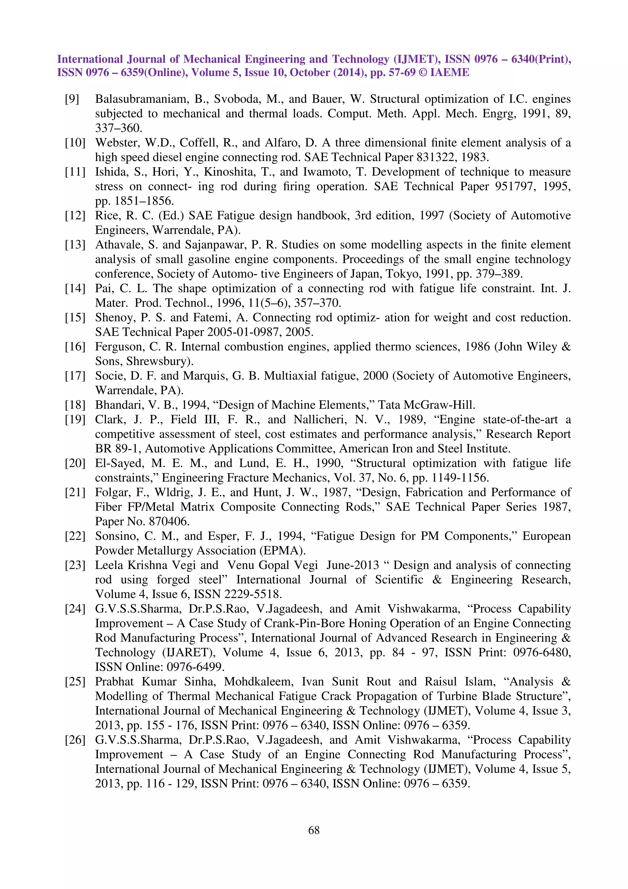 International Journal of Mechanical Engineering and Technology (IJMET), ISSN 0976 – 6340(Print),
ISSN 0976 – 6359(Online), Volume 5, Issue 10, October (2014), pp. 57-69 © IAEME
68
[9] Balasubramaniam, B., Svoboda, M., and Bauer, W. Structural optimization of I.C. engines
subjected to mechanical and thermal loads. Comput. Meth. Appl. Mech. Engrg, 1991, 89,
337–360.
[10] Webster, W.D., Coffell, R., and Alfaro, D. A three dimensional ﬁnite element analysis of a
high speed diesel engine connecting rod. SAE Technical Paper 831322, 1983.
[11] Ishida, S., Hori, Y., Kinoshita, T., and Iwamoto, T. Development of technique to measure
stress on connect- ing rod during ﬁring operation. SAE Technical Paper 951797, 1995,
pp. 1851–1856.
[12] Rice, R. C. (Ed.) SAE Fatigue design handbook, 3rd edition, 1997 (Society of Automotive
Engineers, Warrendale, PA).
[13] Athavale, S. and Sajanpawar, P. R. Studies on some modelling aspects in the ﬁnite element
analysis of small gasoline engine components. Proceedings of the small engine technology
conference, Society of Automo- tive Engineers of Japan, Tokyo, 1991, pp. 379–389.
[14] Pai, C. L. The shape optimization of a connecting rod with fatigue life constraint. Int. J.
Mater. Prod. Technol., 1996, 11(5–6), 357–370.
[15] Shenoy, P. S. and Fatemi, A. Connecting rod optimiz- ation for weight and cost reduction.
SAE Technical Paper 2005-01-0987, 2005.
[16] Ferguson, C. R. Internal combustion engines, applied thermo sciences, 1986 (John Wiley &
Sons, Shrewsbury).
[17] Socie, D. F. and Marquis, G. B. Multiaxial fatigue, 2000 (Society of Automotive Engineers,
Warrendale, PA).
[18] Bhandari, V. B., 1994, “Design of Machine Elements,” Tata McGraw-Hill.
[19] Clark, J. P., Field III, F. R., and Nallicheri, N. V., 1989, “Engine state-of-the-art a
competitive assessment of steel, cost estimates and performance analysis,” Research Report
BR 89-1, Automotive Applications Committee, American Iron and Steel Institute.
[20] El-Sayed, M. E. M., and Lund, E. H., 1990, “Structural optimization with fatigue life
constraints,” Engineering Fracture Mechanics, Vol. 37, No. 6, pp. 1149-1156.
[21] Folgar, F., Wldrig, J. E., and Hunt, J. W., 1987, “Design, Fabrication and Performance of
Fiber FP/Metal Matrix Composite Connecting Rods,” SAE Technical Paper Series 1987,
Paper No. 870406.
[22] Sonsino, C. M., and Esper, F. J., 1994, “Fatigue Design for PM Components,” European
Powder Metallurgy Association (EPMA).
[23] Leela Krishna Vegi and Venu Gopal Vegi June-2013 “ Design and analysis of connecting
rod using forged steel” International Journal of Scientific & Engineering Research,
Volume 4, Issue 6, ISSN 2229-5518.
[24] G.V.S.S.Sharma, Dr.P.S.Rao, V.Jagadeesh, and Amit Vishwakarma, “Process Capability
Improvement – A Case Study of Crank-Pin-Bore Honing Operation of an Engine Connecting
Rod Manufacturing Process”, International Journal of Advanced Research in Engineering &
Technology (IJARET), Volume 4, Issue 6, 2013, pp. 84 - 97, ISSN Print: 0976-6480,
ISSN Online: 0976-6499.
[25] Prabhat Kumar Sinha, Mohdkaleem, Ivan Sunit Rout and Raisul Islam, “Analysis &
Modelling of Thermal Mechanical Fatigue Crack Propagation of Turbine Blade Structure”,
International Journal of Mechanical Engineering & Technology (IJMET), Volume 4, Issue 3,
2013, pp. 155 - 176, ISSN Print: 0976 – 6340, ISSN Online: 0976 – 6359.
[26] G.V.S.S.Sharma, Dr.P.S.Rao, V.Jagadeesh, and Amit Vishwakarma, “Process Capability
Improvement – A Case Study of an Engine Connecting Rod Manufacturing Process”,
International Journal of Mechanical Engineering & Technology (IJMET), Volume 4, Issue 5,
2013, pp. 116 - 129, ISSN Print: 0976 – 6340, ISSN Online: 0976 – 6359.
 