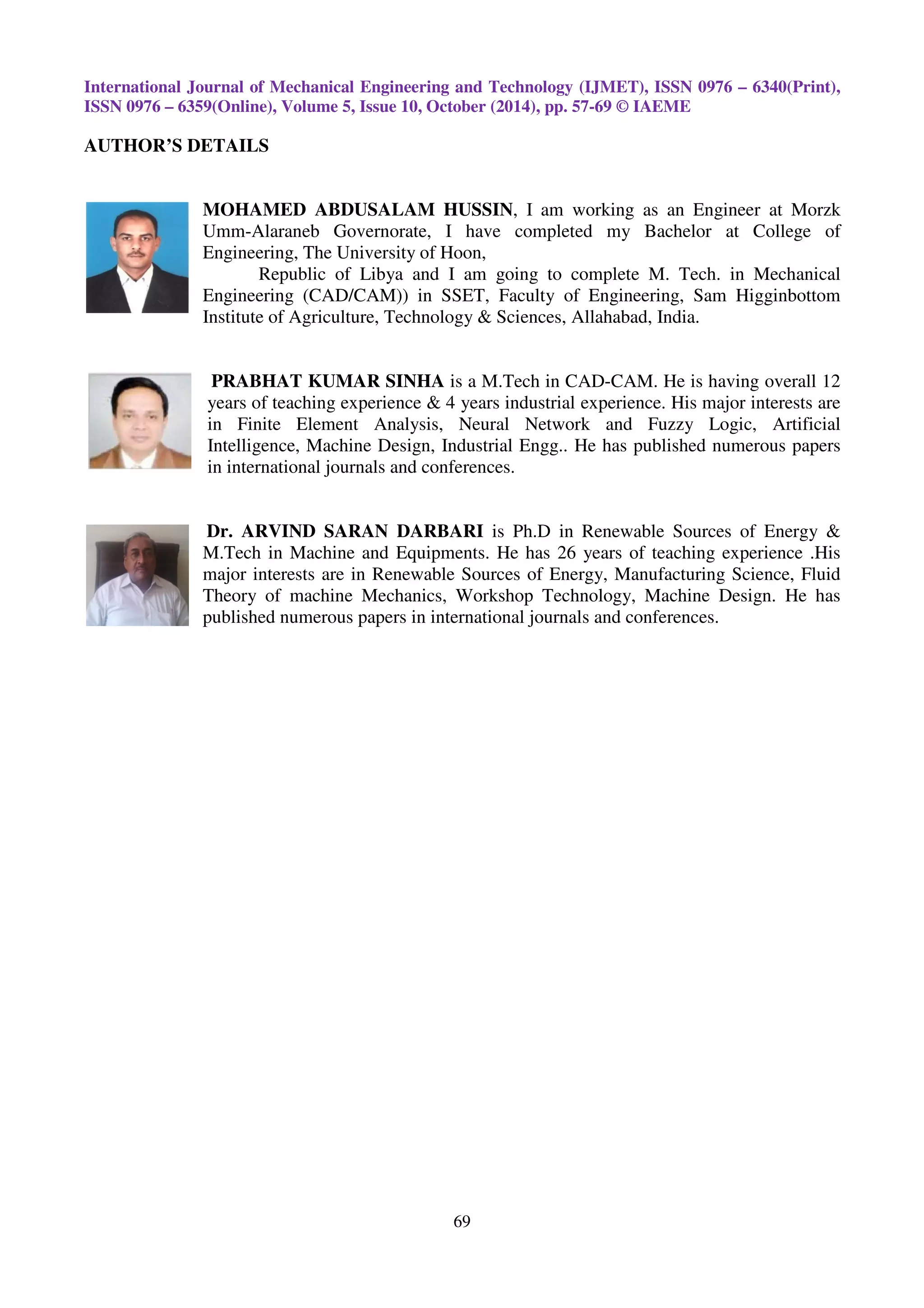 International Journal of Mechanical Engineering and Technology (IJMET), ISSN 0976 – 6340(Print),
ISSN 0976 – 6359(Online), Volume 5, Issue 10, October (2014), pp. 57-69 © IAEME
69
AUTHOR’S DETAILS
MOHAMED ABDUSALAM HUSSIN, I am working as an Engineer at Morzk
Umm-Alaraneb Governorate, I have completed my Bachelor at College of
Engineering, The University of Hoon,
Republic of Libya and I am going to complete M. Tech. in Mechanical
Engineering (CAD/CAM)) in SSET, Faculty of Engineering, Sam Higginbottom
Institute of Agriculture, Technology & Sciences, Allahabad, India.
PRABHAT KUMAR SINHA is a M.Tech in CAD-CAM. He is having overall 12
years of teaching experience & 4 years industrial experience. His major interests are
in Finite Element Analysis, Neural Network and Fuzzy Logic, Artificial
Intelligence, Machine Design, Industrial Engg.. He has published numerous papers
in international journals and conferences.
Dr. ARVIND SARAN DARBARI is Ph.D in Renewable Sources of Energy &
M.Tech in Machine and Equipments. He has 26 years of teaching experience .His
major interests are in Renewable Sources of Energy, Manufacturing Science, Fluid
Theory of machine Mechanics, Workshop Technology, Machine Design. He has
published numerous papers in international journals and conferences.
 