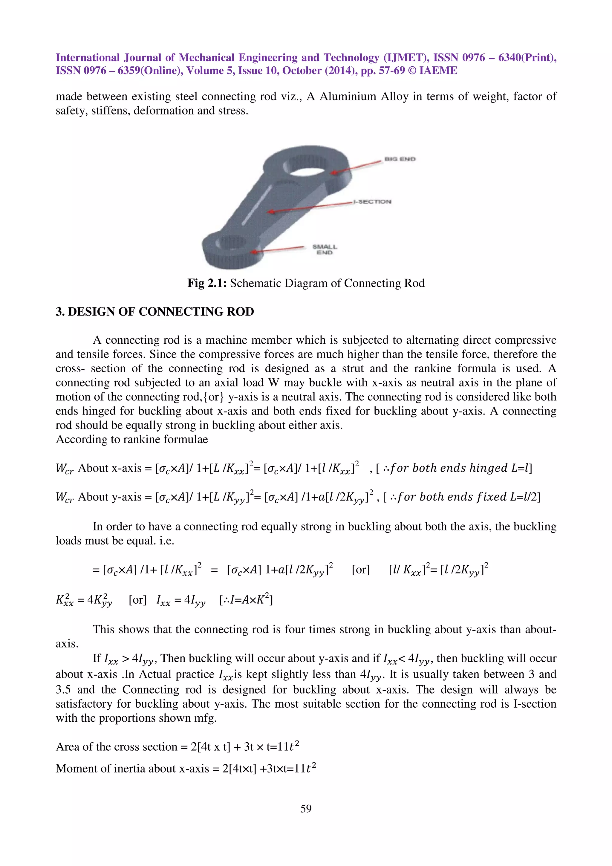 International Journal of Mechanical Engineering and Technology (IJMET), ISSN 0976 – 6340(Print),
ISSN 0976 – 6359(Online), Volume 5, Issue 10, October (2014), pp. 57-69 © IAEME
59
made between existing steel connecting rod viz., A Aluminium Alloy in terms of weight, factor of
safety, stiffens, deformation and stress.
Fig 2.1: Schematic Diagram of Connecting Rod
3. DESIGN OF CONNECTING ROD
A connecting rod is a machine member which is subjected to alternating direct compressive
and tensile forces. Since the compressive forces are much higher than the tensile force, therefore the
cross- section of the connecting rod is designed as a strut and the rankine formula is used. A
connecting rod subjected to an axial load W may buckle with x-axis as neutral axis in the plane of
motion of the connecting rod,{or} y-axis is a neutral axis. The connecting rod is considered like both
ends hinged for buckling about x-axis and both ends fixed for buckling about y-axis. A connecting
rod should be equally strong in buckling about either axis.
According to rankine formulae
ܹ௖௥ About x-axis = [ߪ௖×‫/]ܣ‬ 1+[‫ܮ‬ /‫ܭ‬௫௫]2
= [ߪ௖×‫/]ܣ‬ 1+[݈ /‫ܭ‬௫௫]2
, [ ∴݂‫ݎ݋‬ ܾ‫ݐ݋‬ℎ ݁݊݀‫ݏ‬ ℎ݅݊݃݁݀ ‫]݈=ܮ‬
ܹ௖௥ About y-axis = [ߪ௖×‫/]ܣ‬ 1+[‫ܮ‬ /‫ܭ‬௬௬]2
= [ߪ௖×‫]ܣ‬ /1+ܽ[݈ /2‫ܭ‬௬௬]2
, [ ∴݂‫ݎ݋‬ ܾ‫ݐ݋‬ℎ ݁݊݀‫ݏ‬ ݂݅‫݀݁ݔ‬ ‫]2/݈=ܮ‬
In order to have a connecting rod equally strong in buckling about both the axis, the buckling
loads must be equal. i.e.
= [ߪ௖×‫]ܣ‬ /1+ [݈ /‫ܭ‬௫௫]2
= [ߪ௖×‫]ܣ‬ 1+ܽ[݈ /2‫ܭ‬௬௬]2
[or] [݈/ ‫ܭ‬௫௫]2
= [݈ /2‫ܭ‬௬௬]2
‫ܭ‬௫௫
ଶ
= 4‫ܭ‬௬௬
ଶ
[or] ‫ܫ‬௫௫ = 4‫ܫ‬௬௬ [∴‫ܭ×ܣ=ܫ‬2
]
This shows that the connecting rod is four times strong in buckling about y-axis than about-
axis.
If ‫ܫ‬௫௫ > 4‫ܫ‬௬௬, Then buckling will occur about y-axis and if ‫ܫ‬௫௫< 4‫ܫ‬௬௬, then buckling will occur
about x-axis .In Actual practice ‫ܫ‬௫௫is kept slightly less than 4‫ܫ‬௬௬. It is usually taken between 3 and
3.5 and the Connecting rod is designed for buckling about x-axis. The design will always be
satisfactory for buckling about y-axis. The most suitable section for the connecting rod is I-section
with the proportions shown mfg.
Area of the cross section = 2[4t x t] + 3t × t=11‫ݐ‬ଶ
Moment of inertia about x-axis = 2[4t×t] +3t×t=11‫ݐ‬ଶ
 