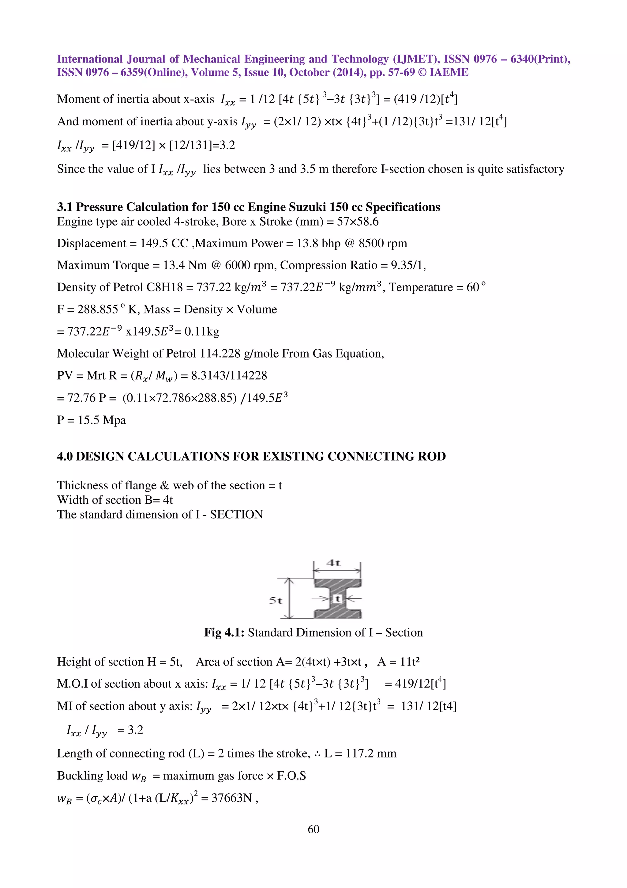 International Journal of Mechanical Engineering and Technology (IJMET), ISSN
ISSN 0976 – 6359(Online), Volume 5, Issue 10, October (2014), pp.
Moment of inertia about x-axis ‫ܫ‬௫௫
And moment of inertia about y-axis
‫ܫ‬௫௫ /‫ܫ‬௬௬ = [419/12] × [12/131]=3.2
Since the value of I ‫ܫ‬௫௫ /‫ܫ‬௬௬ lies between 3 and 3.5 m therefore I
3.1 Pressure Calculation for 150 cc Engine Suzuki 150 cc Specifications
Engine type air cooled 4-stroke, Bore x Stroke (mm) = 57×58.6
Displacement = 149.5 CC ,Maximum Power = 13.8 bhp
Maximum Torque = 13.4 Nm @ 6000 rpm,
Density of Petrol C8H18 = 737.22 kg/
F = 288.855 o
K, Mass = Density × Volume
= 737.22‫ܧ‬ିଽ
x149.5‫ܧ‬ଷ
= 0.11kg
Molecular Weight of Petrol 114.228 g/mole From Gas Equation,
PV = Mrt R = (ܴ௫/ ‫ܯ‬௪) = 8.3143/114228
= 72.76 P = (0.11×72.786×288.85)
P = 15.5 Mpa
4.0 DESIGN CALCULATIONS FOR EXISTING CONNECTING ROD
Thickness of flange & web of the section = t
Width of section B= 4t
The standard dimension of I - SECTION
Fig 4.1
Height of section H = 5t, Area of section A= 2(4t×t) +3t×t
M.O.I of section about x axis: ‫ܫ‬௫௫
MI of section about y axis: ‫ܫ‬௬௬ = 2×1/ 12×t
‫ܫ‬௫௫ / ‫ܫ‬௬௬ = 3.2
Length of connecting rod (L) = 2 times the stroke,
Buckling load ‫ݓ‬஻		= maximum gas force × F.O.S
‫ݓ‬஻ = (ߪ௖×‫/)ܣ‬ (1+a (L/‫ܭ‬௫௫)2
= 37663N ,
International Journal of Mechanical Engineering and Technology (IJMET), ISSN
6359(Online), Volume 5, Issue 10, October (2014), pp. 57-69 © IAEME
60
௫௫ = 1 /12 [4‫ݐ‬ {5‫}ݐ‬ 3
−3‫ݐ‬ {3‫}ݐ‬3
] = (419 /12)[‫ݐ‬4
axis ‫ܫ‬௬௬ = (2×1/ 12) ×t× {4t}3
+(1 /12){3t}t3
=131/ 12[t
= [419/12] × [12/131]=3.2
between 3 and 3.5 m therefore I-section chosen is quite satisfactory
3.1 Pressure Calculation for 150 cc Engine Suzuki 150 cc Specifications
Bore x Stroke (mm) = 57×58.6
Displacement = 149.5 CC ,Maximum Power = 13.8 bhp @ 8500 rpm
Maximum Torque = 13.4 Nm @ 6000 rpm, Compression Ratio = 9.35/1,
Density of Petrol C8H18 = 737.22 kg/݉ଷ
= 737.22‫ܧ‬ିଽ
kg/݉݉ଷ
, Temperature = 60
Mass = Density × Volume
Molecular Weight of Petrol 114.228 g/mole From Gas Equation,
) = 8.3143/114228
(0.11×72.786×288.85) /149.5‫ܧ‬ଷ
4.0 DESIGN CALCULATIONS FOR EXISTING CONNECTING ROD
Thickness of flange & web of the section = t
SECTION
Fig 4.1: Standard Dimension of I – Section
Height of section H = 5t, Area of section A= 2(4t×t) +3t×t , A = 11t²
= 1/ 12 [4‫ݐ‬ {5‫}ݐ‬3
−3‫ݐ‬ {3‫}ݐ‬3
] = 419/12[t4
]
= 2×1/ 12×t× {4t}3
+1/ 12{3t}t3
= 131/ 12[t4]
Length of connecting rod (L) = 2 times the stroke, ∴ L = 117.2 mm
= maximum gas force × F.O.S
= 37663N ,
International Journal of Mechanical Engineering and Technology (IJMET), ISSN 0976 – 6340(Print),
© IAEME
4
]
=131/ 12[t4
]
section chosen is quite satisfactory
Temperature = 60 o
= 131/ 12[t4]
 