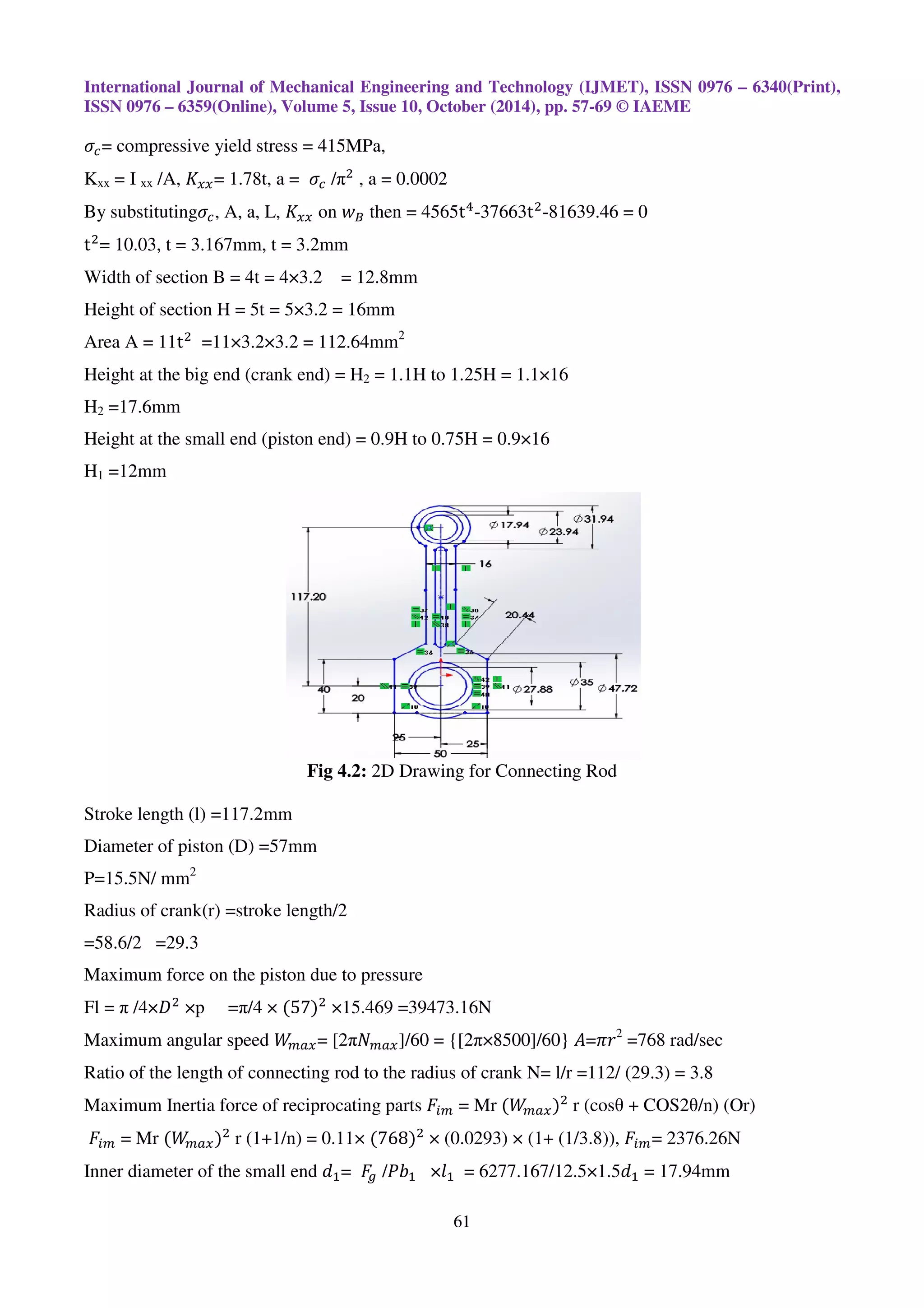 International Journal of Mechanical Engineering and Technology (IJMET), ISSN 0976 – 6340(Print),
ISSN 0976 – 6359(Online), Volume 5, Issue 10, October (2014), pp. 57-69 © IAEME
61
ߪ௖= compressive yield stress = 415MPa,
Kxx = I xx /A, ‫ܭ‬௫௫= 1.78t, a = ߪ௖ /πଶ
, a = 0.0002
By substitutingߪ௖, A, a, L, ‫ܭ‬௫௫ on ‫ݓ‬஻ then = 4565tସ
-37663tଶ
-81639.46 = 0
tଶ
= 10.03, t = 3.167mm, t = 3.2mm
Width of section B = 4t = 4×3.2 = 12.8mm
Height of section H = 5t = 5×3.2 = 16mm
Area A = 11tଶ
=11×3.2×3.2 = 112.64mm2
Height at the big end (crank end) = H2 = 1.1H to 1.25H = 1.1×16
H2 =17.6mm
Height at the small end (piston end) = 0.9H to 0.75H = 0.9×16
H1 =12mm
Fig 4.2: 2D Drawing for Connecting Rod
Stroke length (l) =117.2mm
Diameter of piston (D) =57mm
P=15.5N/ mm2
Radius of crank(r) =stroke length/2
=58.6/2 =29.3
Maximum force on the piston due to pressure
Fl = π /4×‫ܦ‬ଶ
×p =π/4 × (57)ଶ
×15.469 =39473.16N
Maximum angular speed ܹ௠௔௫= [2πܰ௠௔௫]/60 = {[2π×8500]/60} ‫ݎߨ=ܣ‬2
=768 rad/sec
Ratio of the length of connecting rod to the radius of crank N= l/r =112/ (29.3) = 3.8
Maximum Inertia force of reciprocating parts ‫ܨ‬௜௠ = Mr (ܹ௠௔௫)ଶ
r (cosθ + COS2θ/n) (Or)
‫ܨ‬௜௠ = Mr (ܹ௠௔௫)ଶ
r (1+1/n) = 0.11× (768)ଶ
× (0.0293) × (1+ (1/3.8)), ‫ܨ‬௜௠= 2376.26N
Inner diameter of the small end ݀ଵ= ‫ܨ‬௚ /ܾܲଵ ×݈ଵ = 6277.167/12.5×1.5݀ଵ = 17.94mm
 