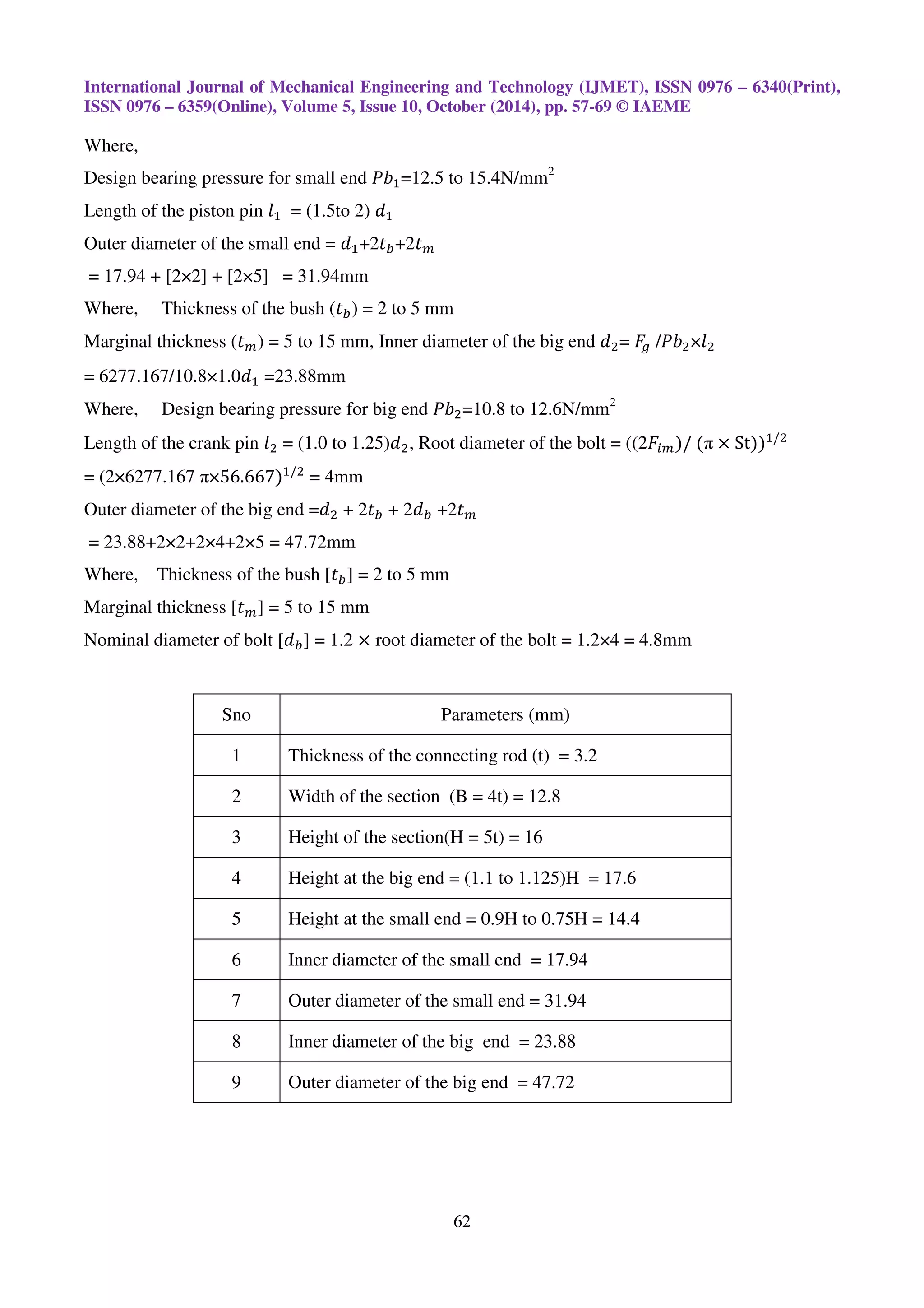 International Journal of Mechanical Engineering and Technology (IJMET), ISSN 0976 – 6340(Print),
ISSN 0976 – 6359(Online), Volume 5, Issue 10, October (2014), pp. 57-69 © IAEME
62
Where,
Design bearing pressure for small end ܾܲଵ=12.5 to 15.4N/mm2
Length of the piston pin ݈ଵ = (1.5to 2) ݀ଵ
Outer diameter of the small end = ݀ଵ+2‫ݐ‬௕+2‫ݐ‬௠
= 17.94 + [2×2] + [2×5] = 31.94mm
Where, Thickness of the bush (‫ݐ‬௕) = 2 to 5 mm
Marginal thickness (‫ݐ‬௠) = 5 to 15 mm, Inner diameter of the big end ݀ଶ= ‫ܨ‬௚ /ܾܲଶ×݈ଶ
= 6277.167/10.8×1.0݀ଵ =23.88mm
Where, Design bearing pressure for big end ܾܲଶ=10.8 to 12.6N/mm2
Length of the crank pin ݈ଶ = (1.0 to 1.25)݀ଶ, Root diameter of the bolt = ((2‫ܨ‬௜௠)/	(π × St))ଵ/ଶ
= (2×6277.167 π×56.667)ଵ/ଶ
= 4mm
Outer diameter of the big end =݀ଶ + 2‫ݐ‬௕ + 2݀௕ +2‫ݐ‬௠
= 23.88+2×2+2×4+2×5 = 47.72mm
Where, Thickness of the bush [‫ݐ‬௕] = 2 to 5 mm
Marginal thickness [‫ݐ‬௠] = 5 to 15 mm
Nominal diameter of bolt [݀௕] = 1.2 × root diameter of the bolt = 1.2×4 = 4.8mm
Sno Parameters (mm)
1 Thickness of the connecting rod (t) = 3.2
2 Width of the section (B = 4t) = 12.8
3 Height of the section(H = 5t) = 16
4 Height at the big end = (1.1 to 1.125)H = 17.6
5 Height at the small end = 0.9H to 0.75H = 14.4
6 Inner diameter of the small end = 17.94
7 Outer diameter of the small end = 31.94
8 Inner diameter of the big end = 23.88
9 Outer diameter of the big end = 47.72
 