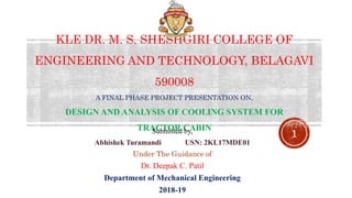 KLE DR. M. S. SHESHGIRI COLLEGE OF
ENGINEERING AND TECHNOLOGY, BELAGAVI
590008
A FINAL PHASE PROJECT PRESENTATION ON,
DESIGN AND ANALYSIS OF COOLING SYSTEM FOR
TRACTOR CABINSubmitted by,
Abhishek Turamandi USN: 2KL17MDE01
Under The Guidance of
Dr. Deepak C. Patil
Department of Mechanical Engineering
2018-19
1
 