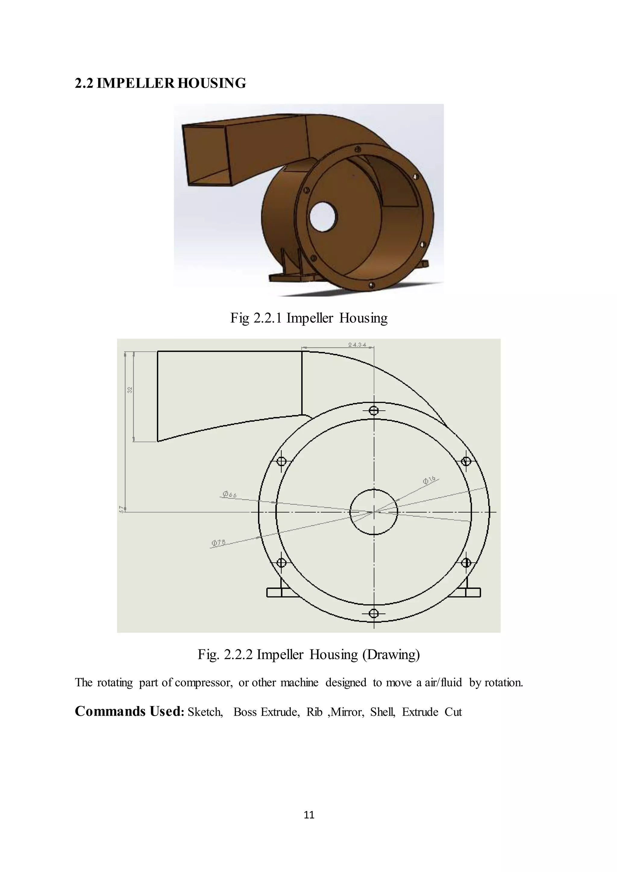 11
2.2 IMPELLER HOUSING
Fig 2.2.1 Impeller Housing
Fig. 2.2.2 Impeller Housing (Drawing)
The rotating part of compressor, or other machine designed to move a air/fluid by rotation.
Commands Used: Sketch, Boss Extrude, Rib ,Mirror, Shell, Extrude Cut
 