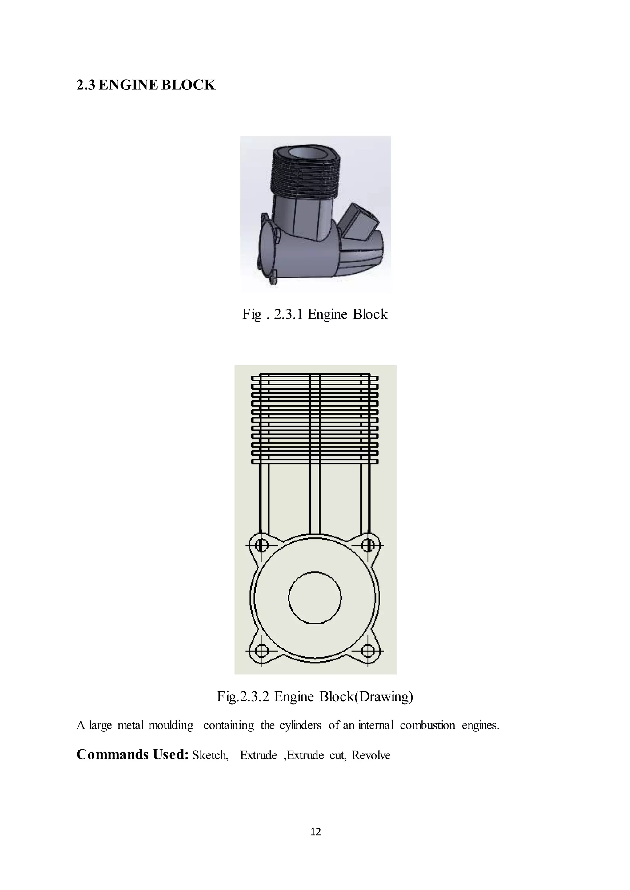 12
2.3 ENGINE BLOCK
Fig . 2.3.1 Engine Block
Fig.2.3.2 Engine Block(Drawing)
A large metal moulding containing the cylinders of an internal combustion engines.
Commands Used: Sketch, Extrude ,Extrude cut, Revolve
 