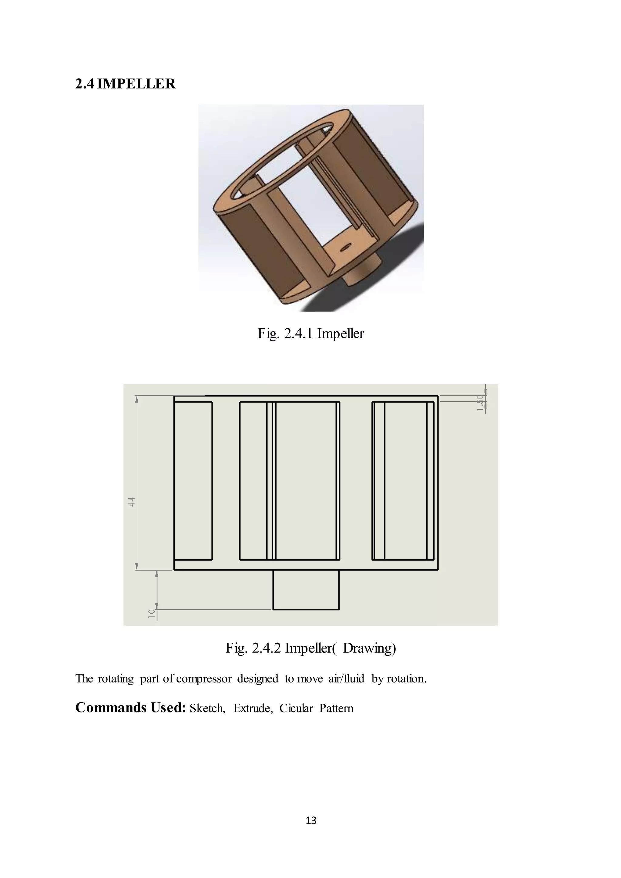13
2.4 IMPELLER
Fig. 2.4.1 Impeller
Fig. 2.4.2 Impeller( Drawing)
The rotating part of compressor designed to move air/fluid by rotation.
Commands Used: Sketch, Extrude, Cicular Pattern
 