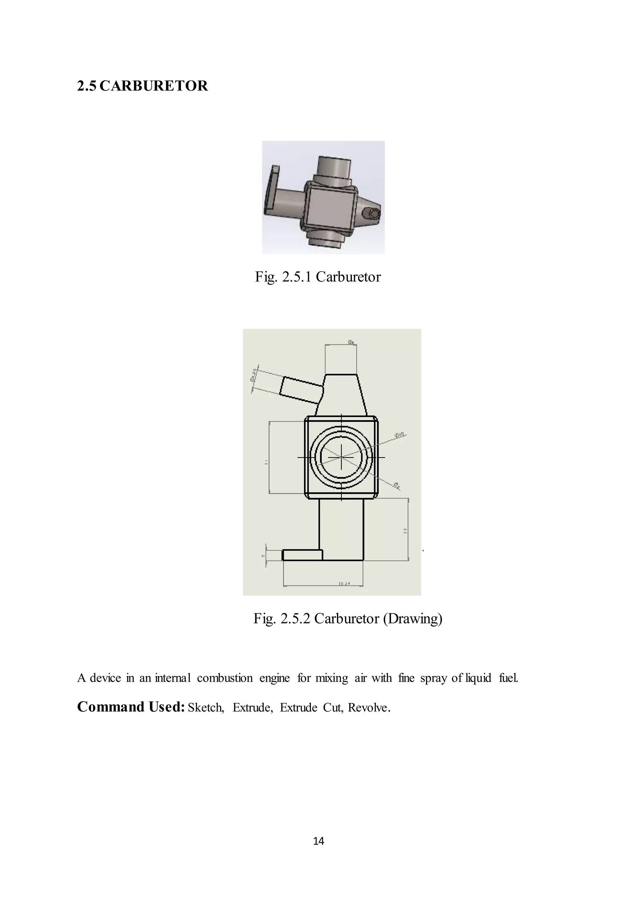 14
2.5 CARBURETOR
Fig. 2.5.1 Carburetor
Fig. 2.5.2 Carburetor (Drawing)
A device in an internal combustion engine for mixing air with fine spray of liquid fuel.
Command Used: Sketch, Extrude, Extrude Cut, Revolve.
 