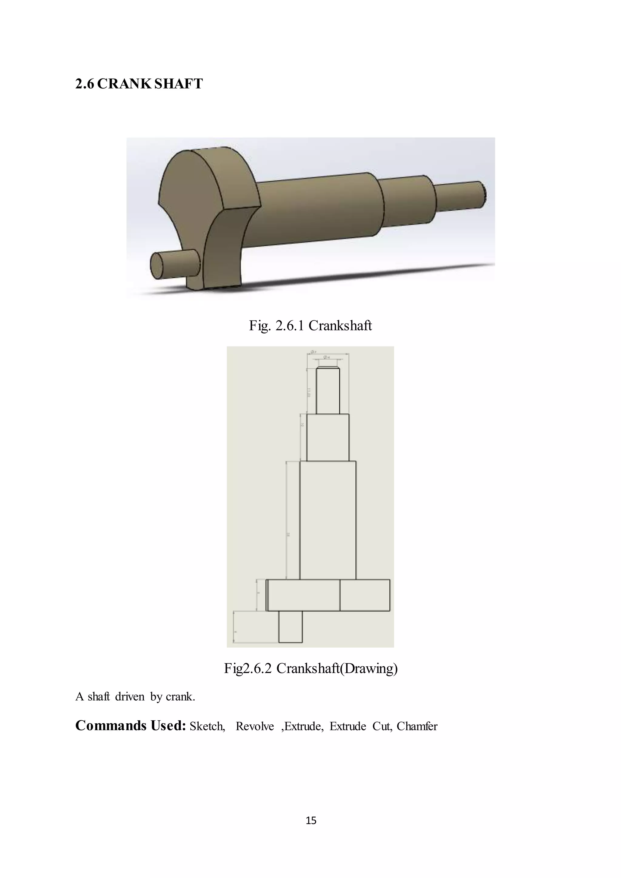 15
2.6 CRANK SHAFT
Fig. 2.6.1 Crankshaft
Fig2.6.2 Crankshaft(Drawing)
A shaft driven by crank.
Commands Used: Sketch, Revolve ,Extrude, Extrude Cut, Chamfer
 