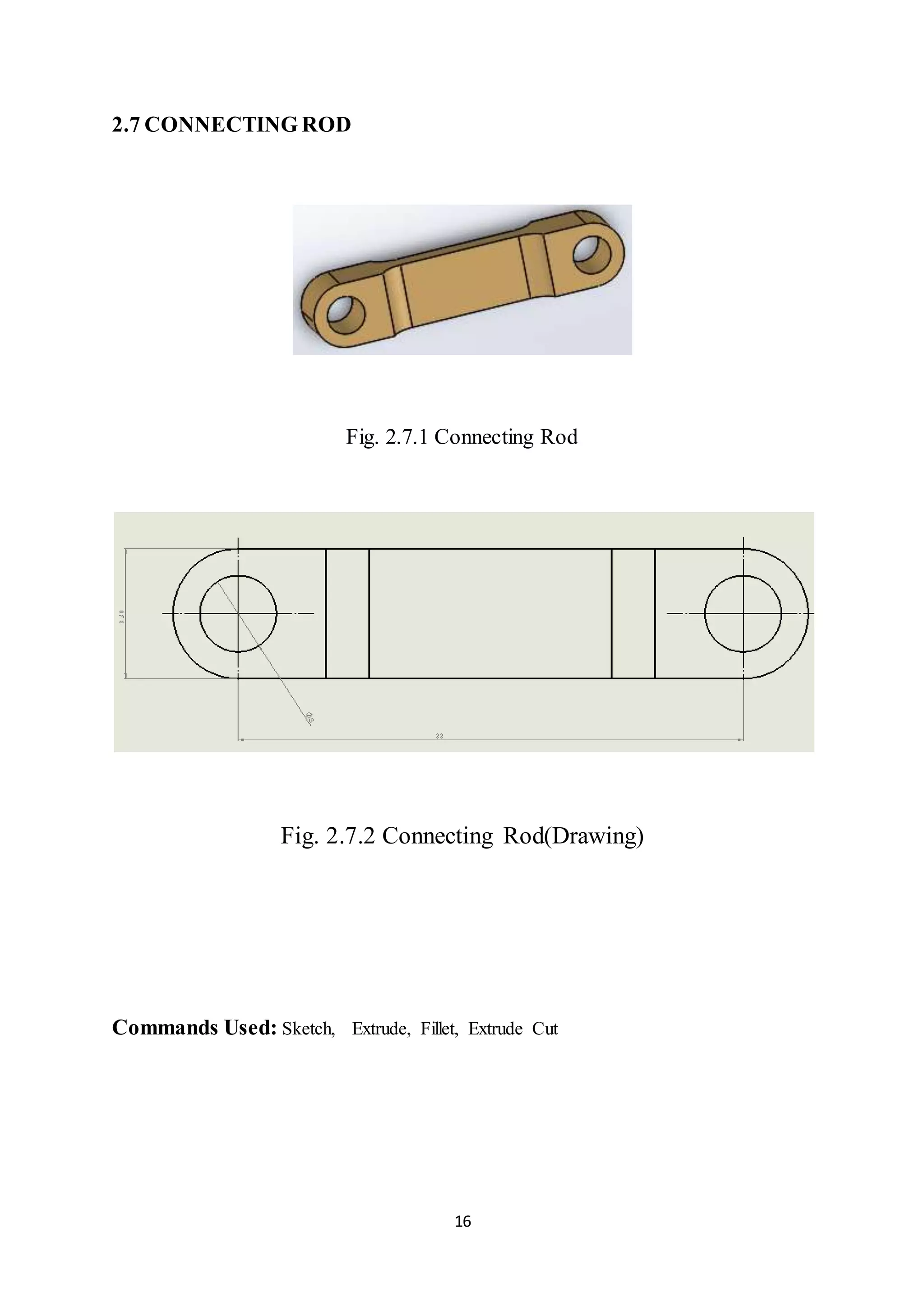 16
2.7 CONNECTING ROD
Fig. 2.7.1 Connecting Rod
Fig. 2.7.2 Connecting Rod(Drawing)
Commands Used: Sketch, Extrude, Fillet, Extrude Cut
 