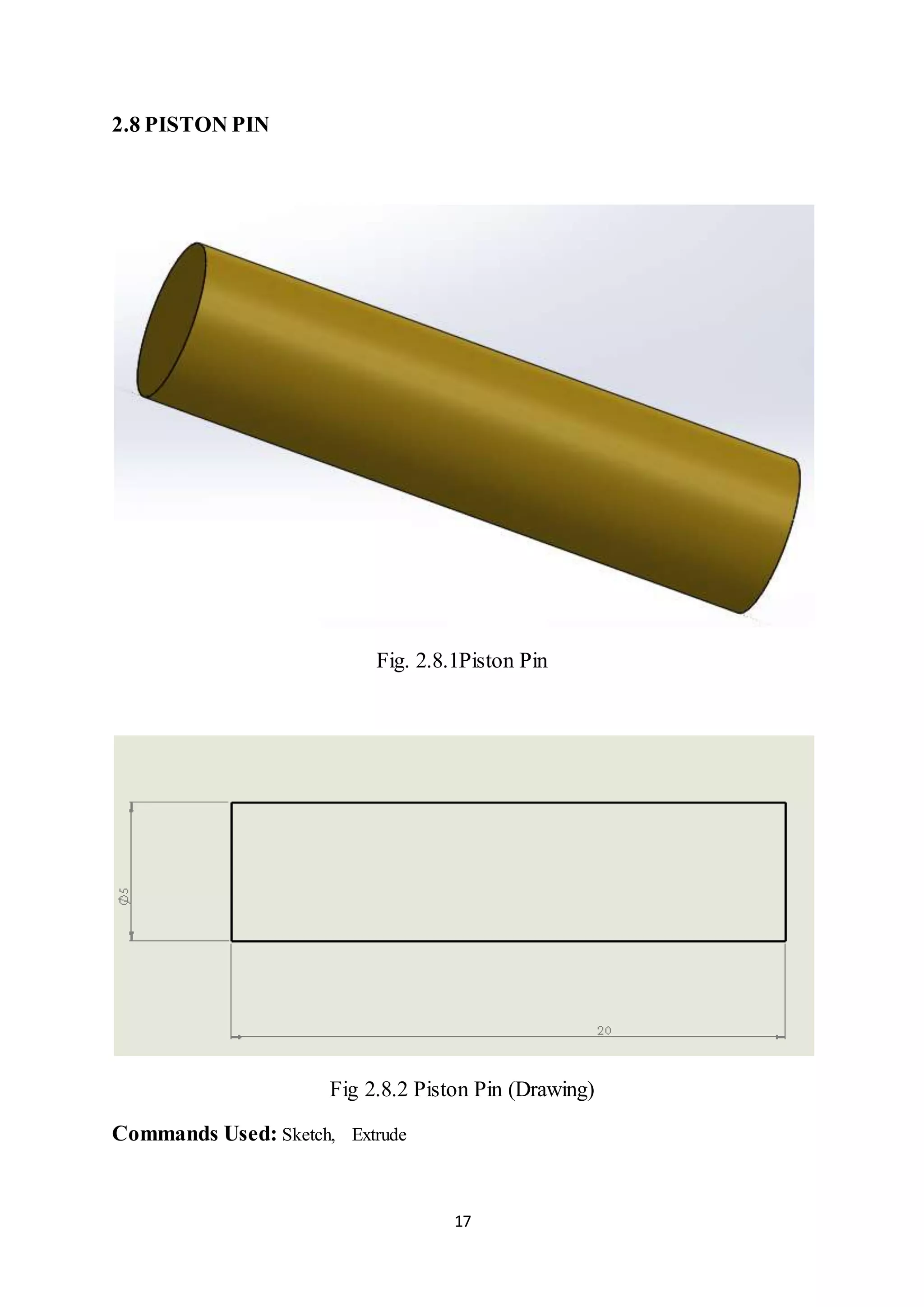 17
2.8 PISTON PIN
Fig. 2.8.1Piston Pin
Fig 2.8.2 Piston Pin (Drawing)
Commands Used: Sketch, Extrude
 