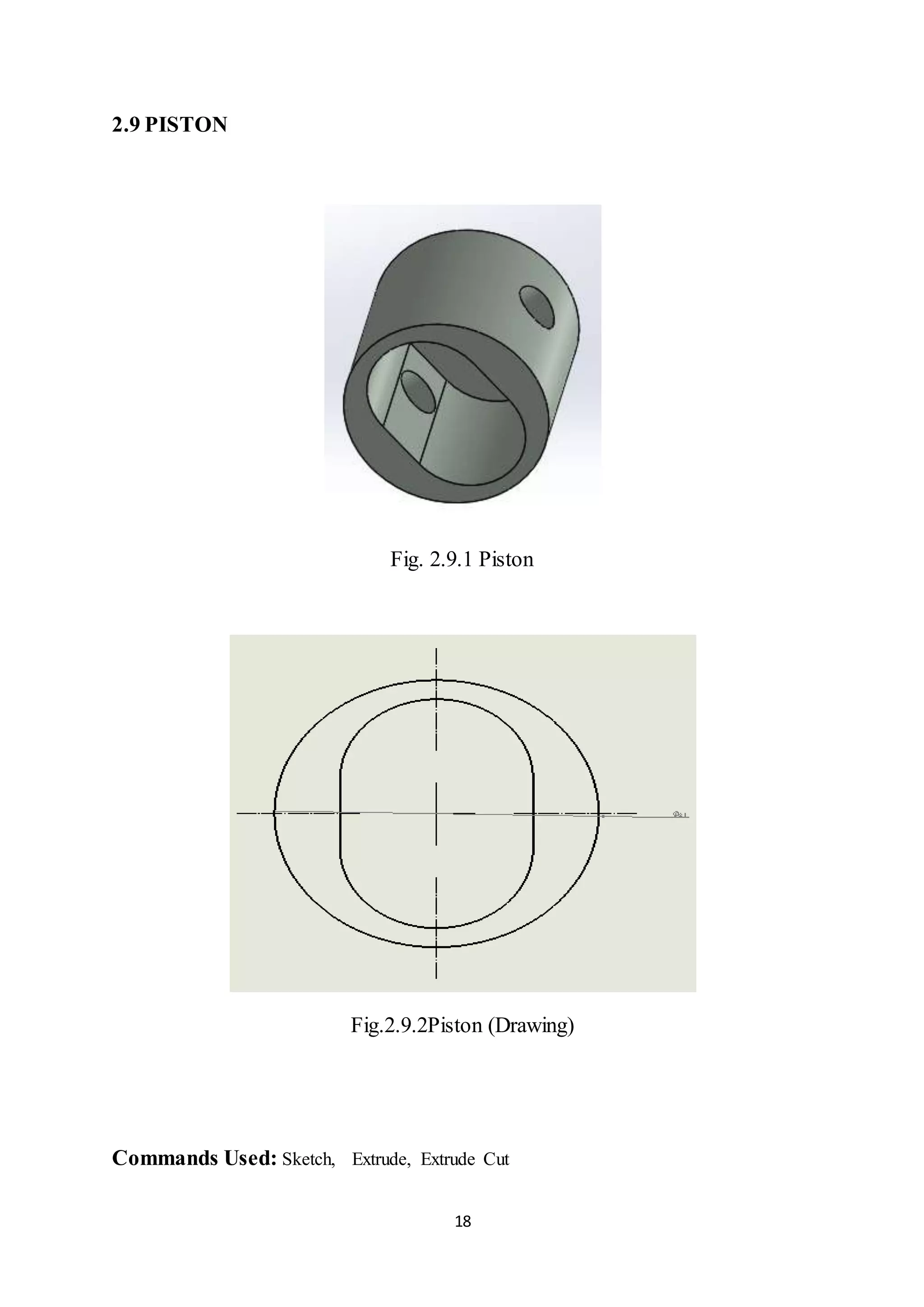 18
2.9 PISTON
Fig. 2.9.1 Piston
Fig.2.9.2Piston (Drawing)
Commands Used: Sketch, Extrude, Extrude Cut
 