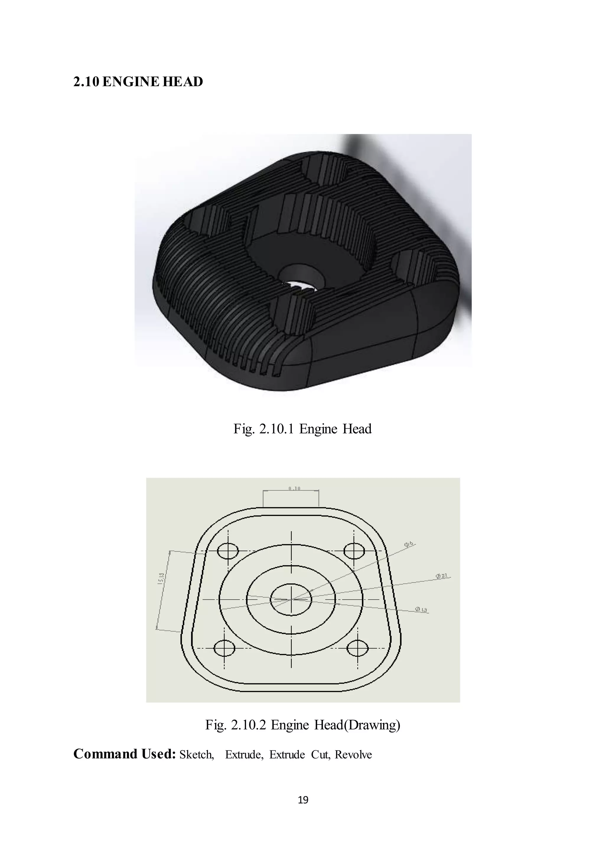 19
2.10 ENGINE HEAD
Fig. 2.10.1 Engine Head
Fig. 2.10.2 Engine Head(Drawing)
Command Used: Sketch, Extrude, Extrude Cut, Revolve
 
