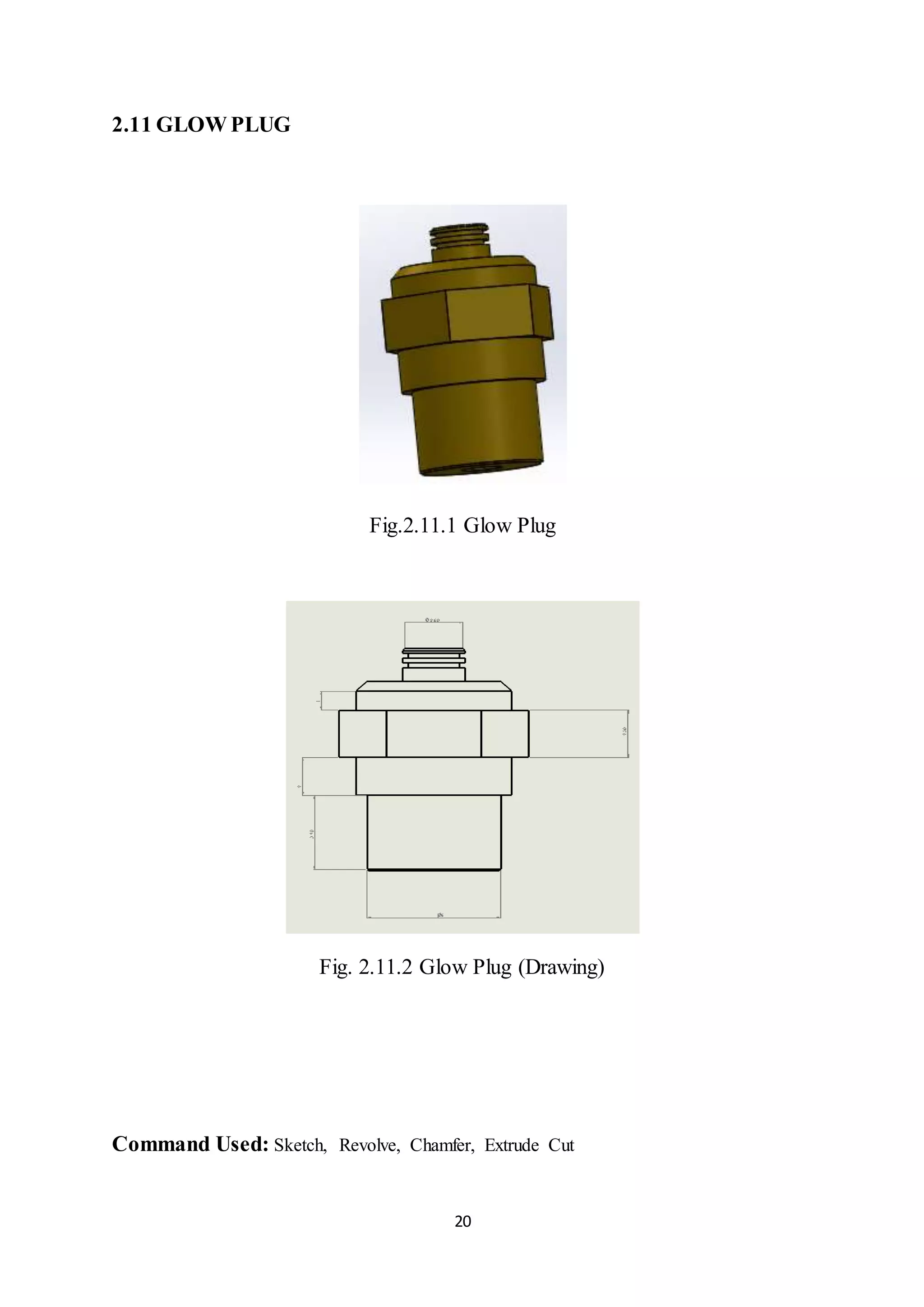 20
2.11 GLOW PLUG
Fig.2.11.1 Glow Plug
Fig. 2.11.2 Glow Plug (Drawing)
Command Used: Sketch, Revolve, Chamfer, Extrude Cut
 