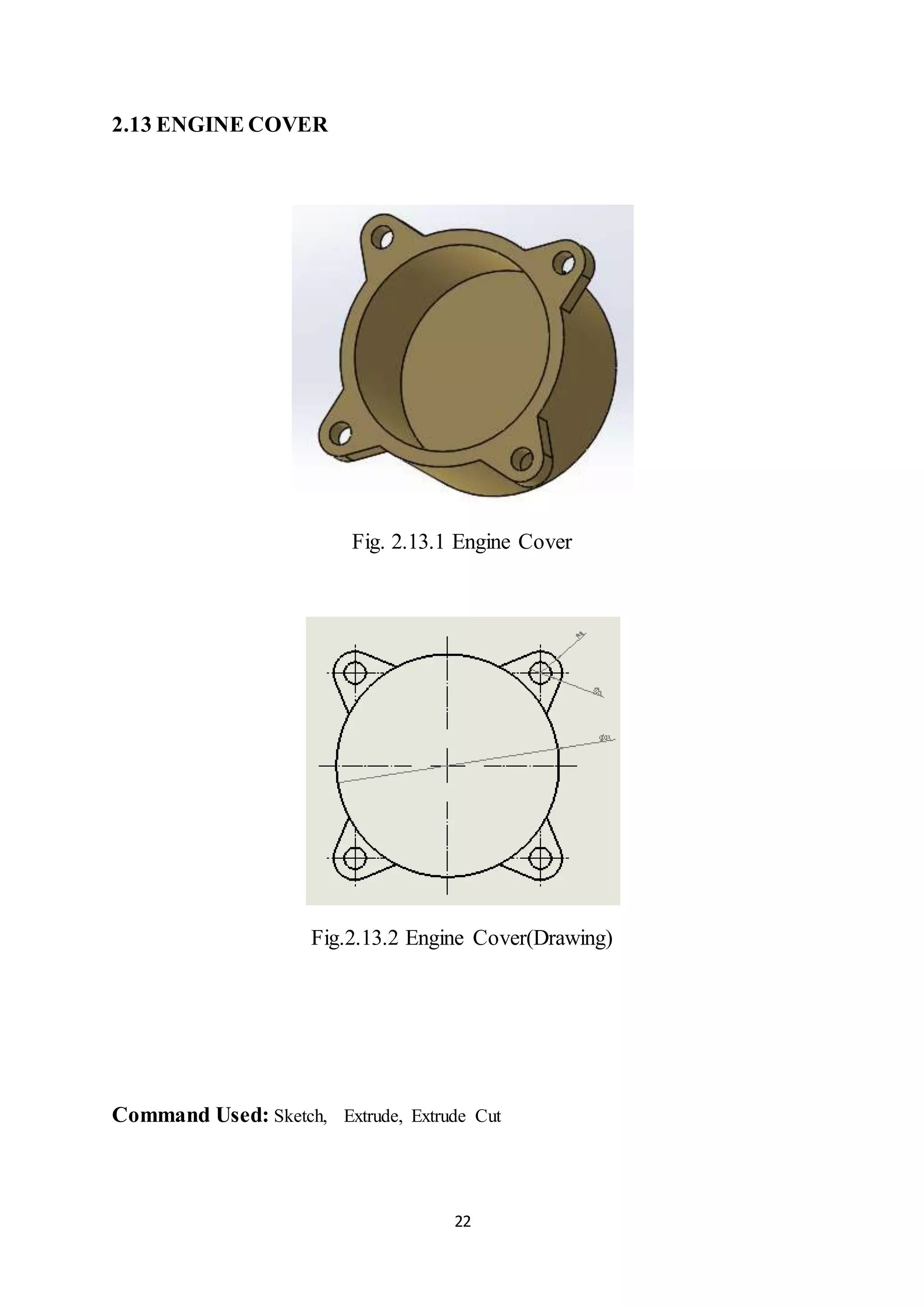 22
2.13 ENGINE COVER
Fig. 2.13.1 Engine Cover
Fig.2.13.2 Engine Cover(Drawing)
Command Used: Sketch, Extrude, Extrude Cut
 