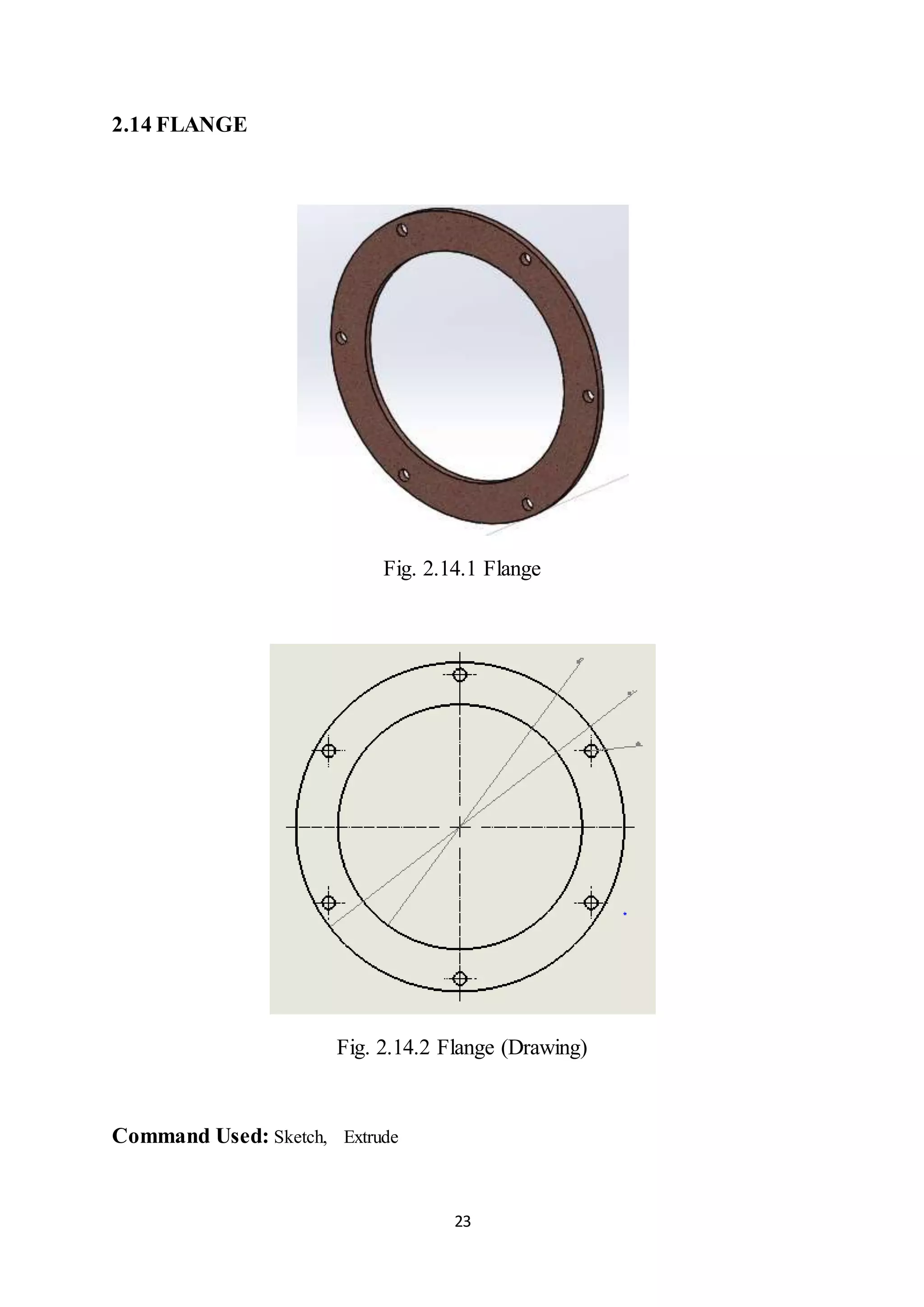 23
2.14 FLANGE
Fig. 2.14.1 Flange
Fig. 2.14.2 Flange (Drawing)
Command Used: Sketch, Extrude
 