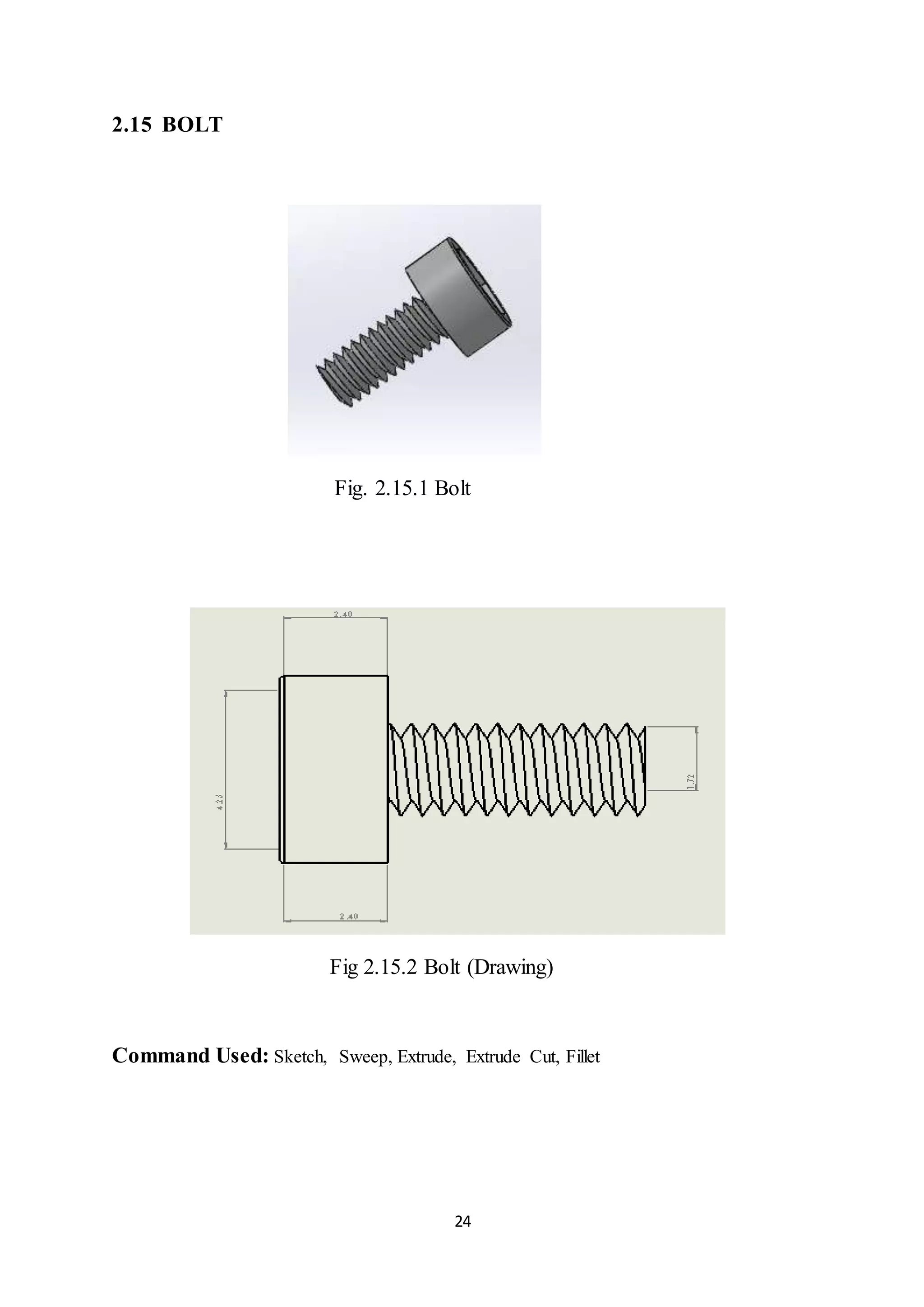 24
2.15 BOLT
Fig. 2.15.1 Bolt
Fig 2.15.2 Bolt (Drawing)
Command Used: Sketch, Sweep, Extrude, Extrude Cut, Fillet
 