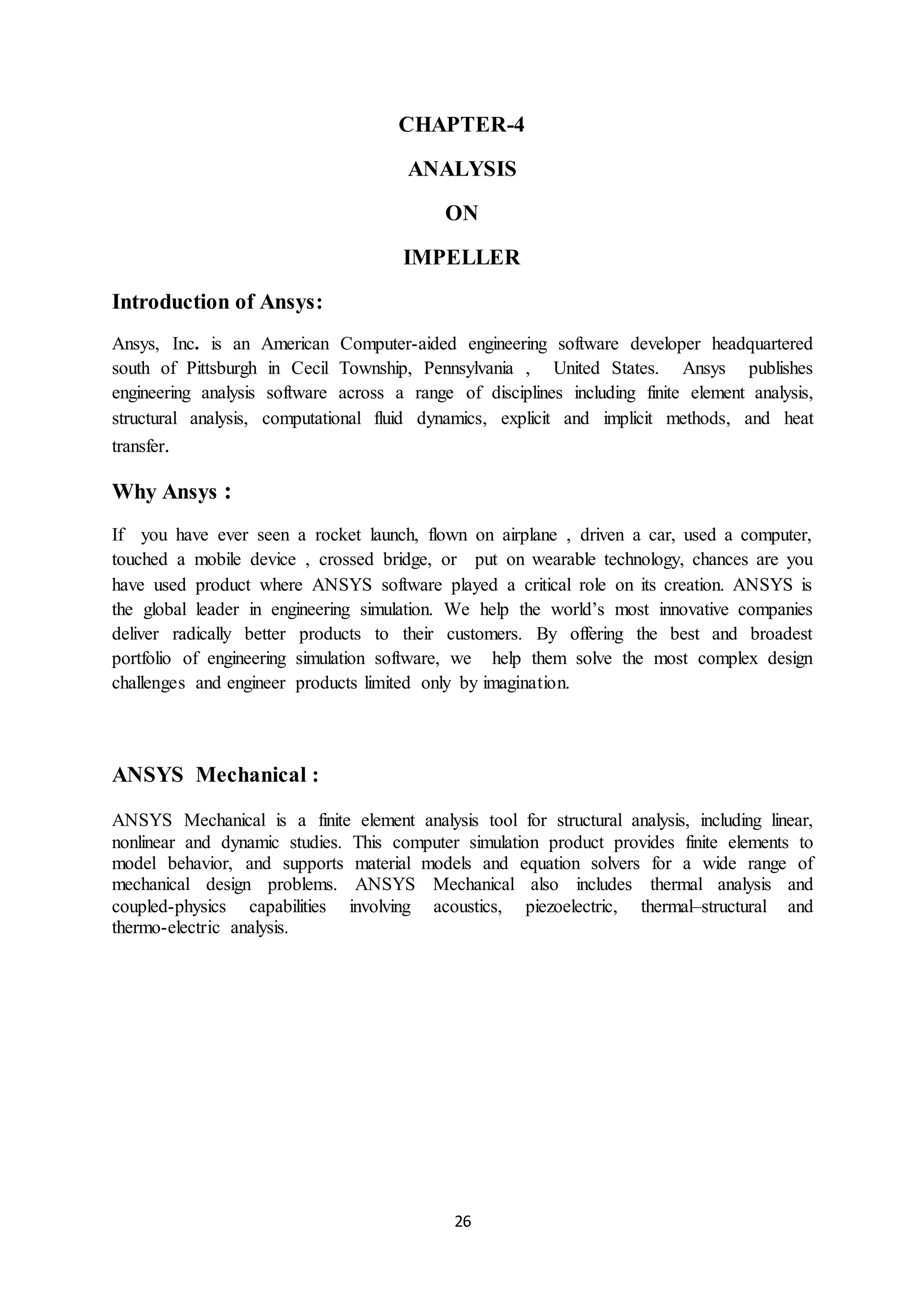 26
CHAPTER-4
ANALYSIS
ON
IMPELLER
Introduction of Ansys:
Ansys, Inc. is an American Computer-aided engineering software developer headquartered
south of Pittsburgh in Cecil Township, Pennsylvania , United States. Ansys publishes
engineering analysis software across a range of disciplines including finite element analysis,
structural analysis, computational fluid dynamics, explicit and implicit methods, and heat
transfer.
Why Ansys :
If you have ever seen a rocket launch, flown on airplane , driven a car, used a computer,
touched a mobile device , crossed bridge, or put on wearable technology, chances are you
have used product where ANSYS software played a critical role on its creation. ANSYS is
the global leader in engineering simulation. We help the world’s most innovative companies
deliver radically better products to their customers. By offering the best and broadest
portfolio of engineering simulation software, we help them solve the most complex design
challenges and engineer products limited only by imagination.
ANSYS Mechanical :
ANSYS Mechanical is a finite element analysis tool for structural analysis, including linear,
nonlinear and dynamic studies. This computer simulation product provides finite elements to
model behavior, and supports material models and equation solvers for a wide range of
mechanical design problems. ANSYS Mechanical also includes thermal analysis and
coupled-physics capabilities involving acoustics, piezoelectric, thermal–structural and
thermo-electric analysis.
 