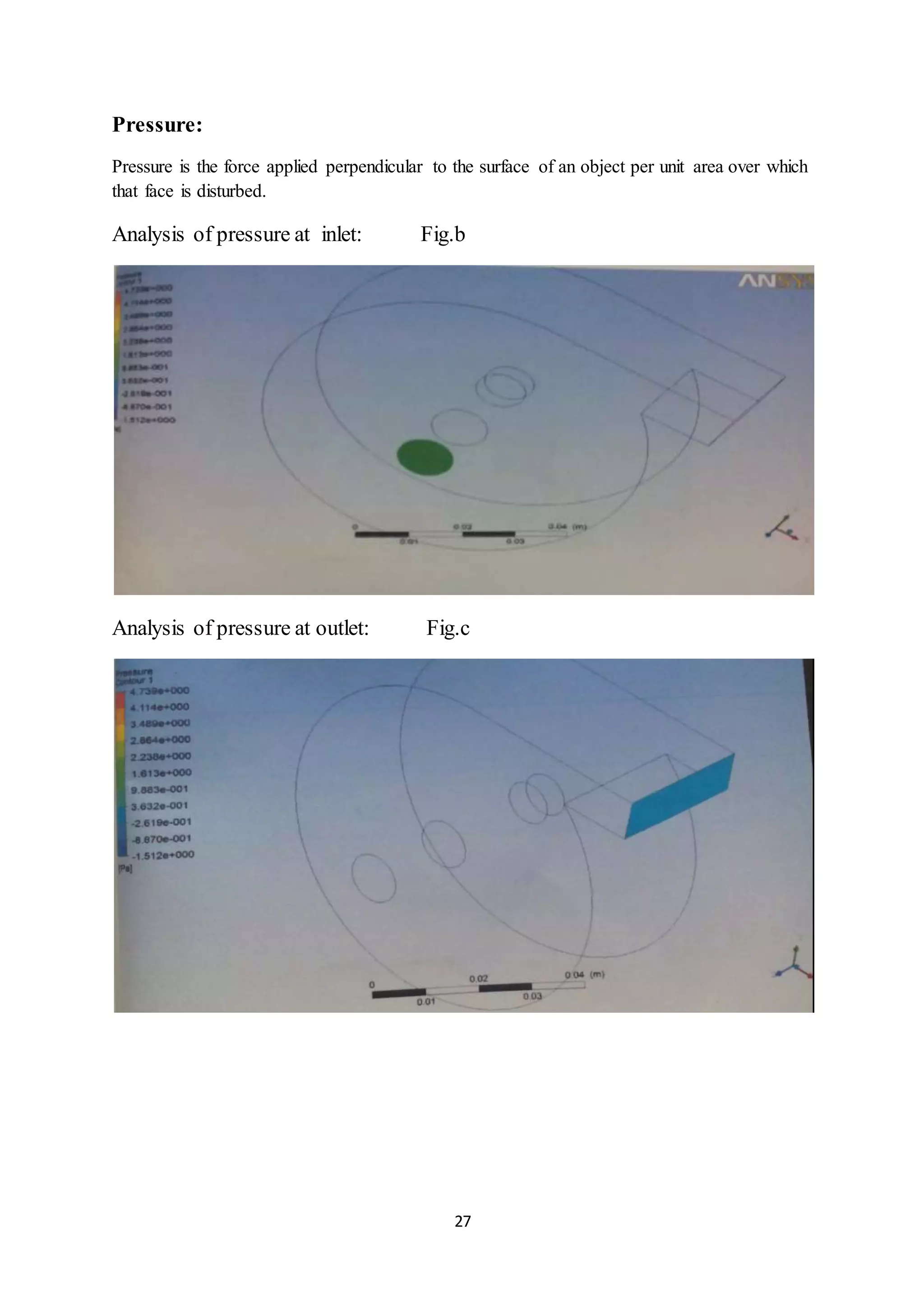 27
Pressure:
Pressure is the force applied perpendicular to the surface of an object per unit area over which
that face is disturbed.
Analysis of pressure at inlet: Fig.b
Analysis of pressure at outlet: Fig.c
 