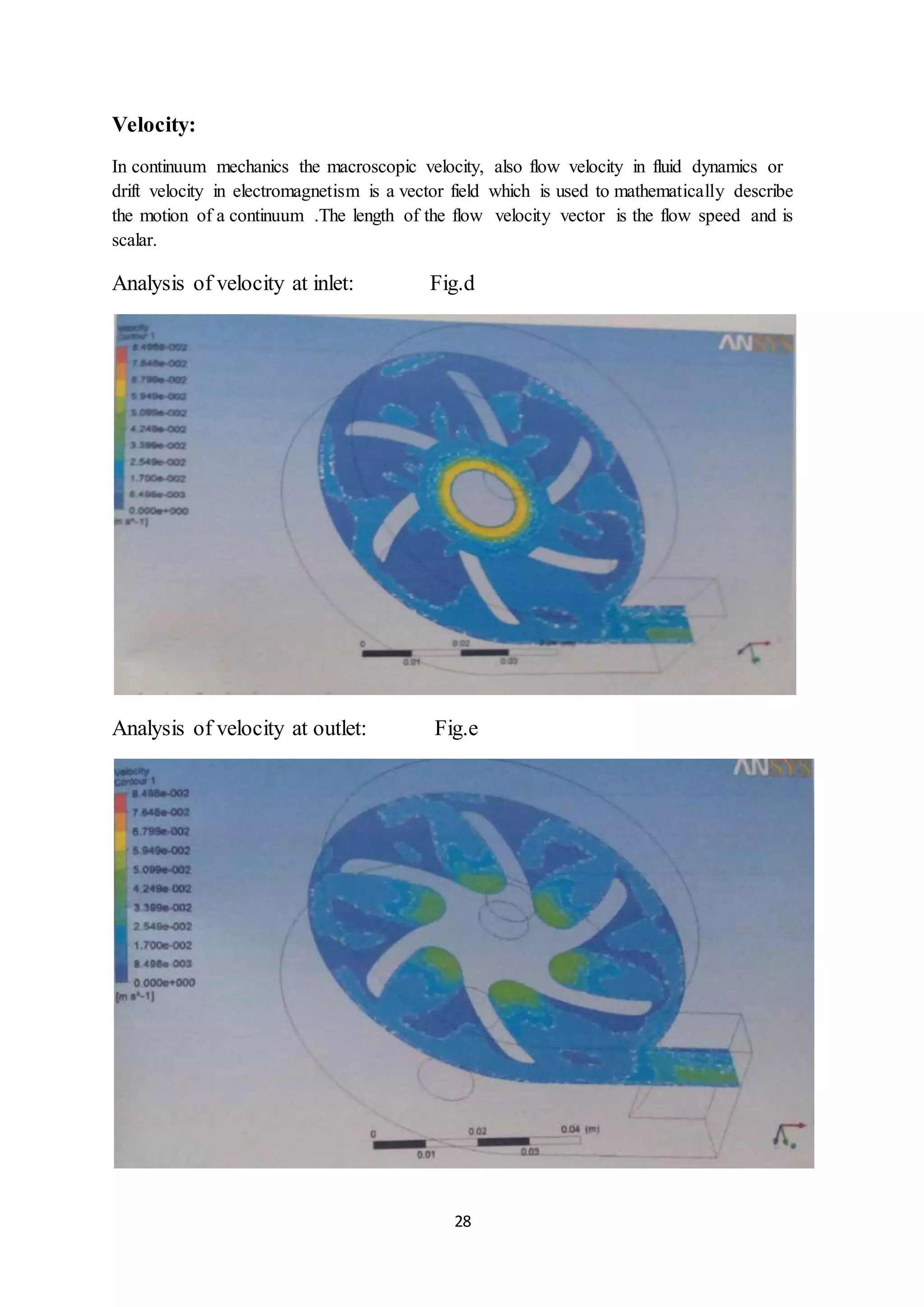 28
Velocity:
In continuum mechanics the macroscopic velocity, also flow velocity in fluid dynamics or
drift velocity in electromagnetism is a vector field which is used to mathematically describe
the motion of a continuum .The length of the flow velocity vector is the flow speed and is
scalar.
Analysis of velocity at inlet: Fig.d
Analysis of velocity at outlet: Fig.e
 