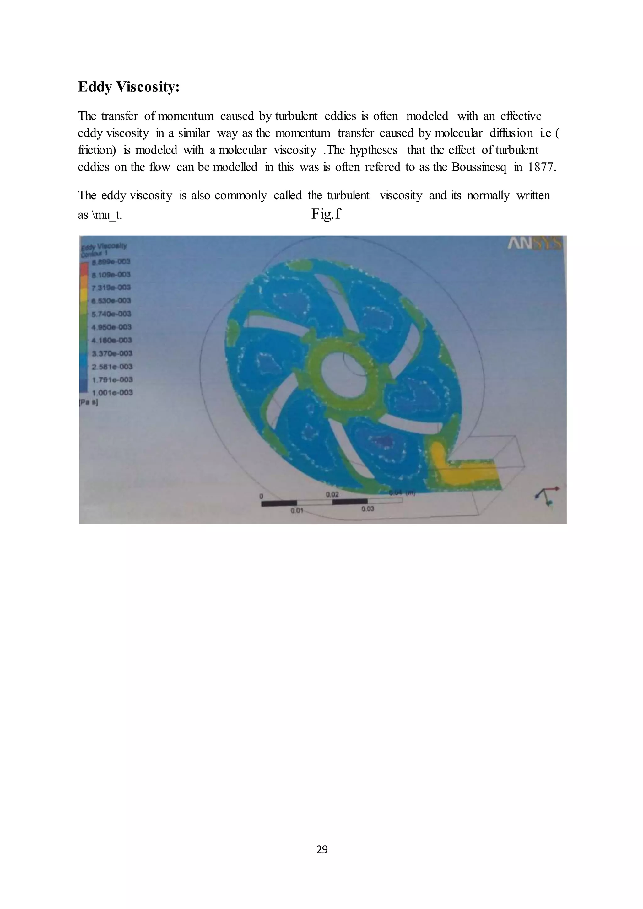 29
Eddy Viscosity:
The transfer of momentum caused by turbulent eddies is often modeled with an effective
eddy viscosity in a similar way as the momentum transfer caused by molecular diffusion i.e (
friction) is modeled with a molecular viscosity .The hyptheses that the effect of turbulent
eddies on the flow can be modelled in this was is often refered to as the Boussinesq in 1877.
The eddy viscosity is also commonly called the turbulent viscosity and its normally written
as mu_t. Fig.f
 