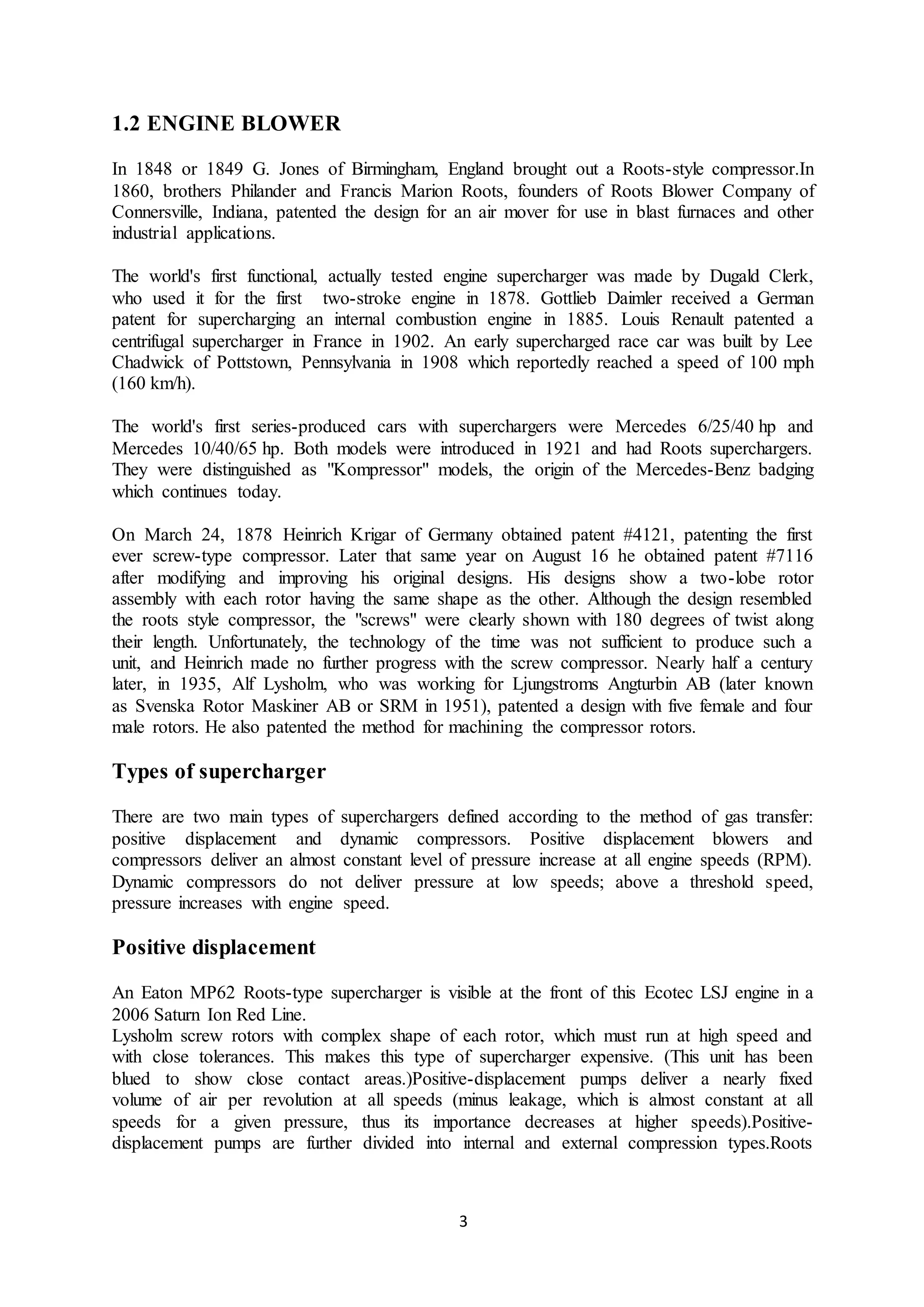3
1.2 ENGINE BLOWER
In 1848 or 1849 G. Jones of Birmingham, England brought out a Roots-style compressor.In
1860, brothers Philander and Francis Marion Roots, founders of Roots Blower Company of
Connersville, Indiana, patented the design for an air mover for use in blast furnaces and other
industrial applications.
The world's first functional, actually tested engine supercharger was made by Dugald Clerk,
who used it for the first two-stroke engine in 1878. Gottlieb Daimler received a German
patent for supercharging an internal combustion engine in 1885. Louis Renault patented a
centrifugal supercharger in France in 1902. An early supercharged race car was built by Lee
Chadwick of Pottstown, Pennsylvania in 1908 which reportedly reached a speed of 100 mph
(160 km/h).
The world's first series-produced cars with superchargers were Mercedes 6/25/40 hp and
Mercedes 10/40/65 hp. Both models were introduced in 1921 and had Roots superchargers.
They were distinguished as "Kompressor" models, the origin of the Mercedes-Benz badging
which continues today.
On March 24, 1878 Heinrich Krigar of Germany obtained patent #4121, patenting the first
ever screw-type compressor. Later that same year on August 16 he obtained patent #7116
after modifying and improving his original designs. His designs show a two-lobe rotor
assembly with each rotor having the same shape as the other. Although the design resembled
the roots style compressor, the "screws" were clearly shown with 180 degrees of twist along
their length. Unfortunately, the technology of the time was not sufficient to produce such a
unit, and Heinrich made no further progress with the screw compressor. Nearly half a century
later, in 1935, Alf Lysholm, who was working for Ljungstroms Angturbin AB (later known
as Svenska Rotor Maskiner AB or SRM in 1951), patented a design with five female and four
male rotors. He also patented the method for machining the compressor rotors.
Types of supercharger
There are two main types of superchargers defined according to the method of gas transfer:
positive displacement and dynamic compressors. Positive displacement blowers and
compressors deliver an almost constant level of pressure increase at all engine speeds (RPM).
Dynamic compressors do not deliver pressure at low speeds; above a threshold speed,
pressure increases with engine speed.
Positive displacement
An Eaton MP62 Roots-type supercharger is visible at the front of this Ecotec LSJ engine in a
2006 Saturn Ion Red Line.
Lysholm screw rotors with complex shape of each rotor, which must run at high speed and
with close tolerances. This makes this type of supercharger expensive. (This unit has been
blued to show close contact areas.)Positive-displacement pumps deliver a nearly fixed
volume of air per revolution at all speeds (minus leakage, which is almost constant at all
speeds for a given pressure, thus its importance decreases at higher speeds).Positive-
displacement pumps are further divided into internal and external compression types.Roots
 