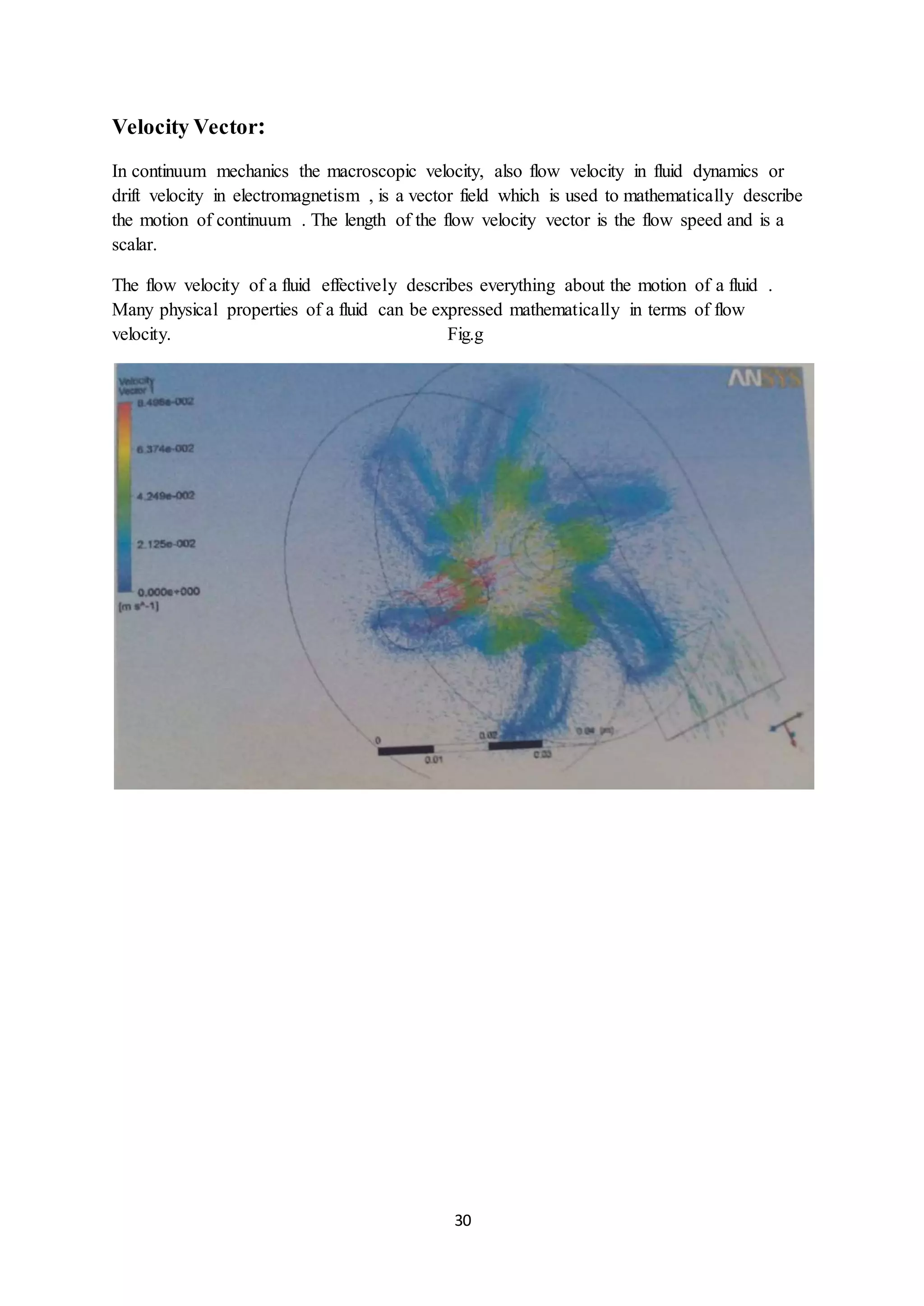 30
Velocity Vector:
In continuum mechanics the macroscopic velocity, also flow velocity in fluid dynamics or
drift velocity in electromagnetism , is a vector field which is used to mathematically describe
the motion of continuum . The length of the flow velocity vector is the flow speed and is a
scalar.
The flow velocity of a fluid effectively describes everything about the motion of a fluid .
Many physical properties of a fluid can be expressed mathematically in terms of flow
velocity. Fig.g
 