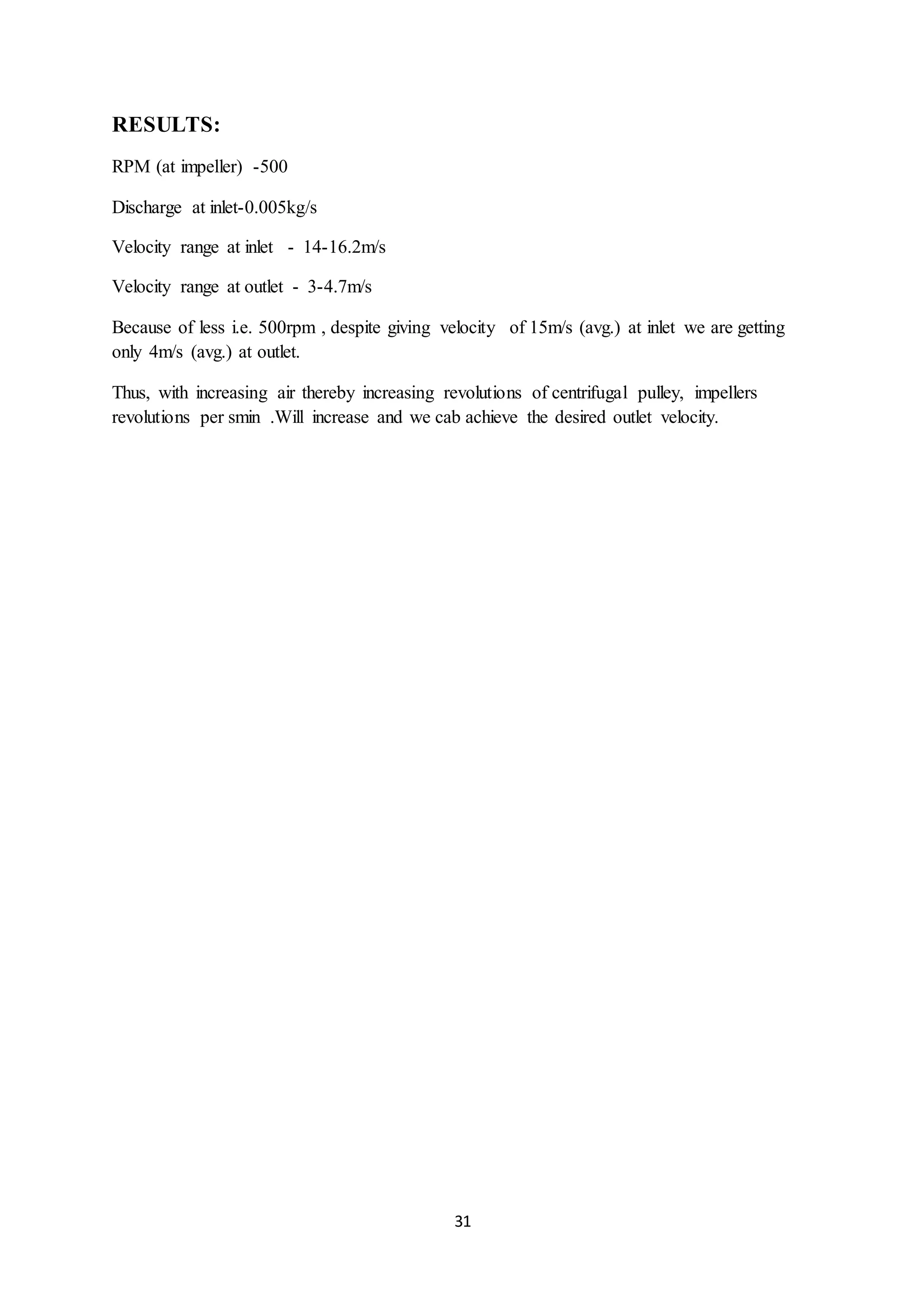 31
RESULTS:
RPM (at impeller) -500
Discharge at inlet-0.005kg/s
Velocity range at inlet - 14-16.2m/s
Velocity range at outlet - 3-4.7m/s
Because of less i.e. 500rpm , despite giving velocity of 15m/s (avg.) at inlet we are getting
only 4m/s (avg.) at outlet.
Thus, with increasing air thereby increasing revolutions of centrifugal pulley, impellers
revolutions per smin .Will increase and we cab achieve the desired outlet velocity.
 