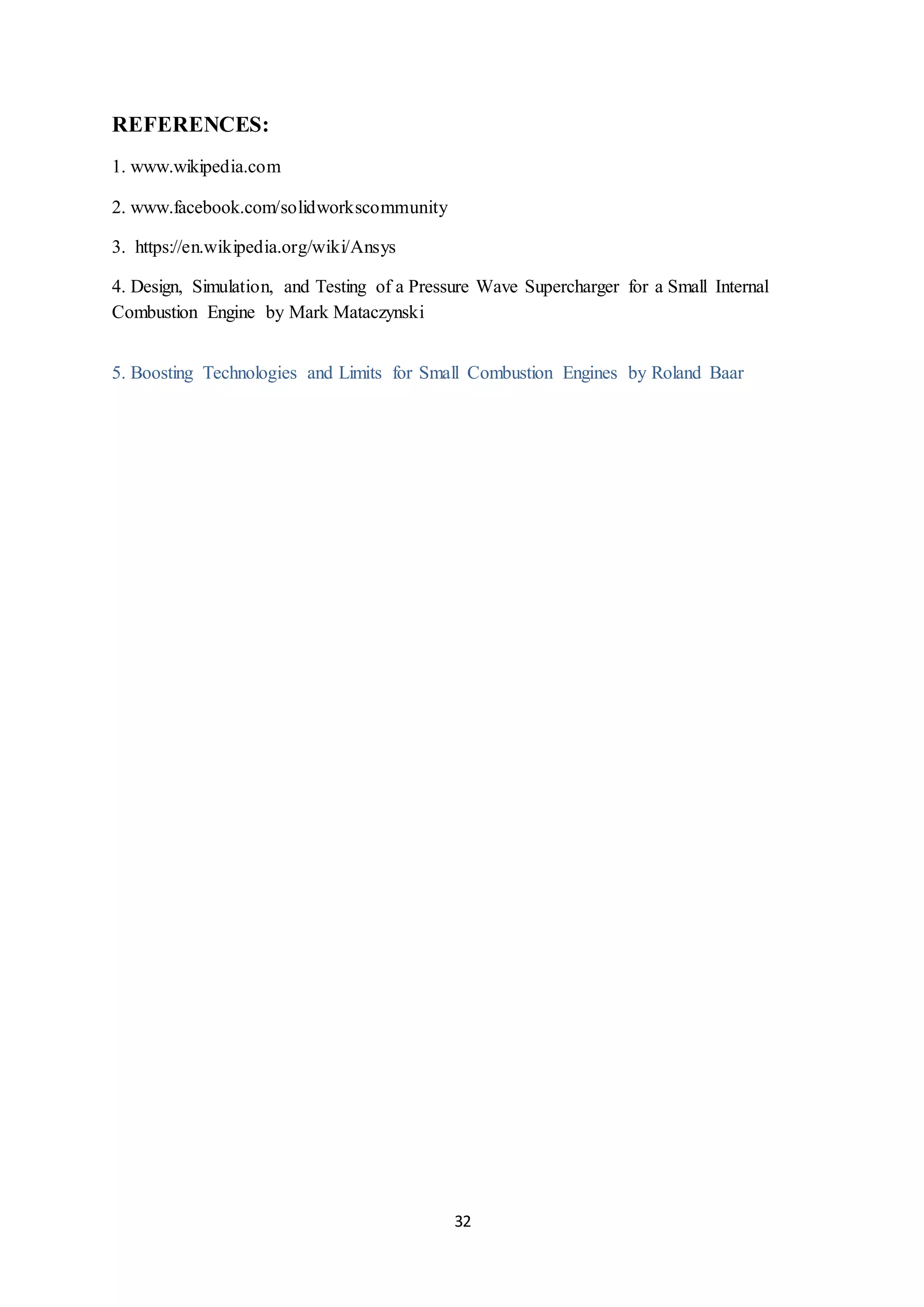 32
REFERENCES:
1. www.wikipedia.com
2. www.facebook.com/solidworkscommunity
3. https://en.wikipedia.org/wiki/Ansys
4. Design, Simulation, and Testing of a Pressure Wave Supercharger for a Small Internal
Combustion Engine by Mark Mataczynski
5. Boosting Technologies and Limits for Small Combustion Engines by Roland Baar
 