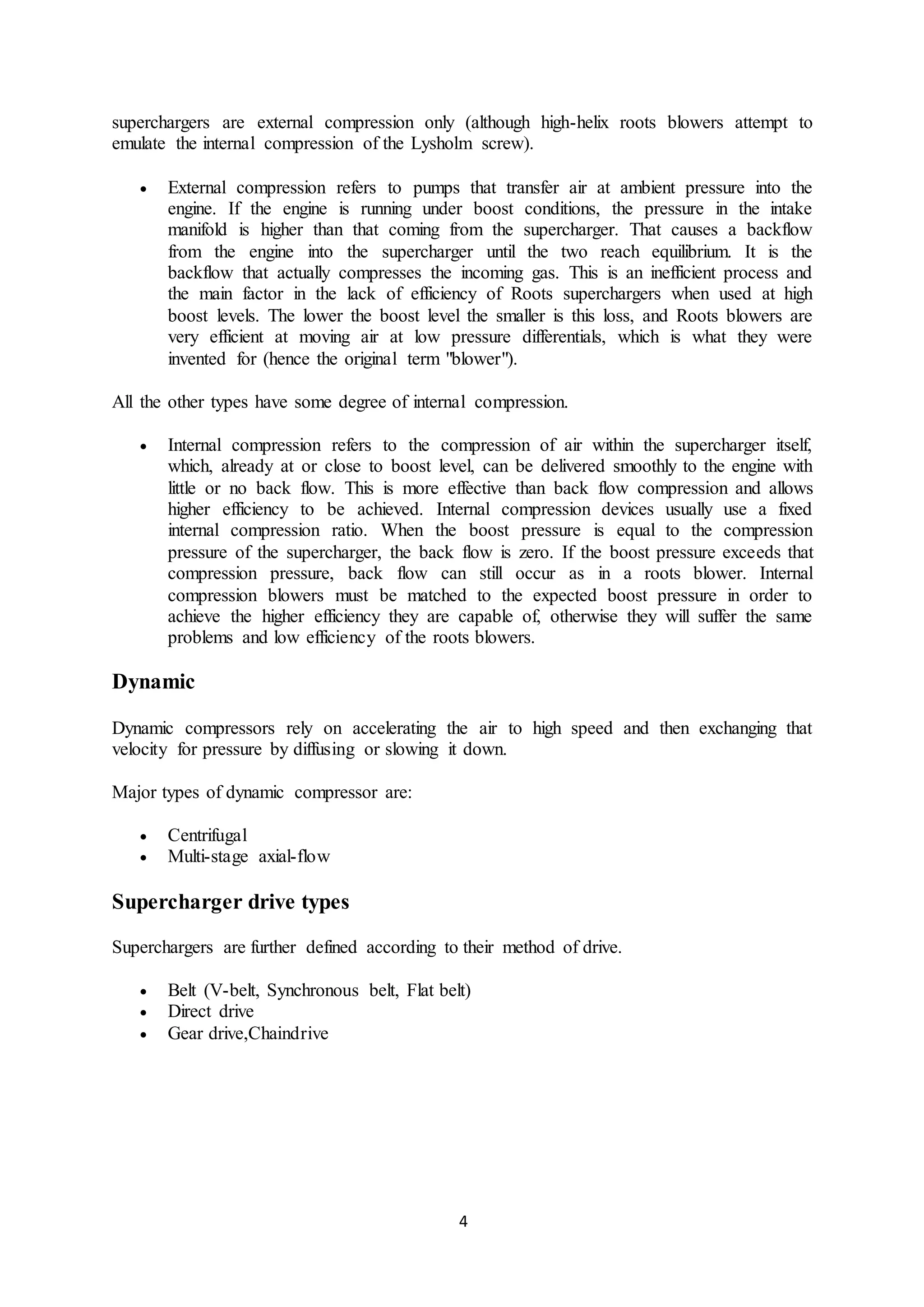 4
superchargers are external compression only (although high-helix roots blowers attempt to
emulate the internal compression of the Lysholm screw).
 External compression refers to pumps that transfer air at ambient pressure into the
engine. If the engine is running under boost conditions, the pressure in the intake
manifold is higher than that coming from the supercharger. That causes a backflow
from the engine into the supercharger until the two reach equilibrium. It is the
backflow that actually compresses the incoming gas. This is an inefficient process and
the main factor in the lack of efficiency of Roots superchargers when used at high
boost levels. The lower the boost level the smaller is this loss, and Roots blowers are
very efficient at moving air at low pressure differentials, which is what they were
invented for (hence the original term "blower").
All the other types have some degree of internal compression.
 Internal compression refers to the compression of air within the supercharger itself,
which, already at or close to boost level, can be delivered smoothly to the engine with
little or no back flow. This is more effective than back flow compression and allows
higher efficiency to be achieved. Internal compression devices usually use a fixed
internal compression ratio. When the boost pressure is equal to the compression
pressure of the supercharger, the back flow is zero. If the boost pressure exceeds that
compression pressure, back flow can still occur as in a roots blower. Internal
compression blowers must be matched to the expected boost pressure in order to
achieve the higher efficiency they are capable of, otherwise they will suffer the same
problems and low efficiency of the roots blowers.
Dynamic
Dynamic compressors rely on accelerating the air to high speed and then exchanging that
velocity for pressure by diffusing or slowing it down.
Major types of dynamic compressor are:
 Centrifugal
 Multi-stage axial-flow
Supercharger drive types
Superchargers are further defined according to their method of drive.
 Belt (V-belt, Synchronous belt, Flat belt)
 Direct drive
 Gear drive,Chaindrive
 
