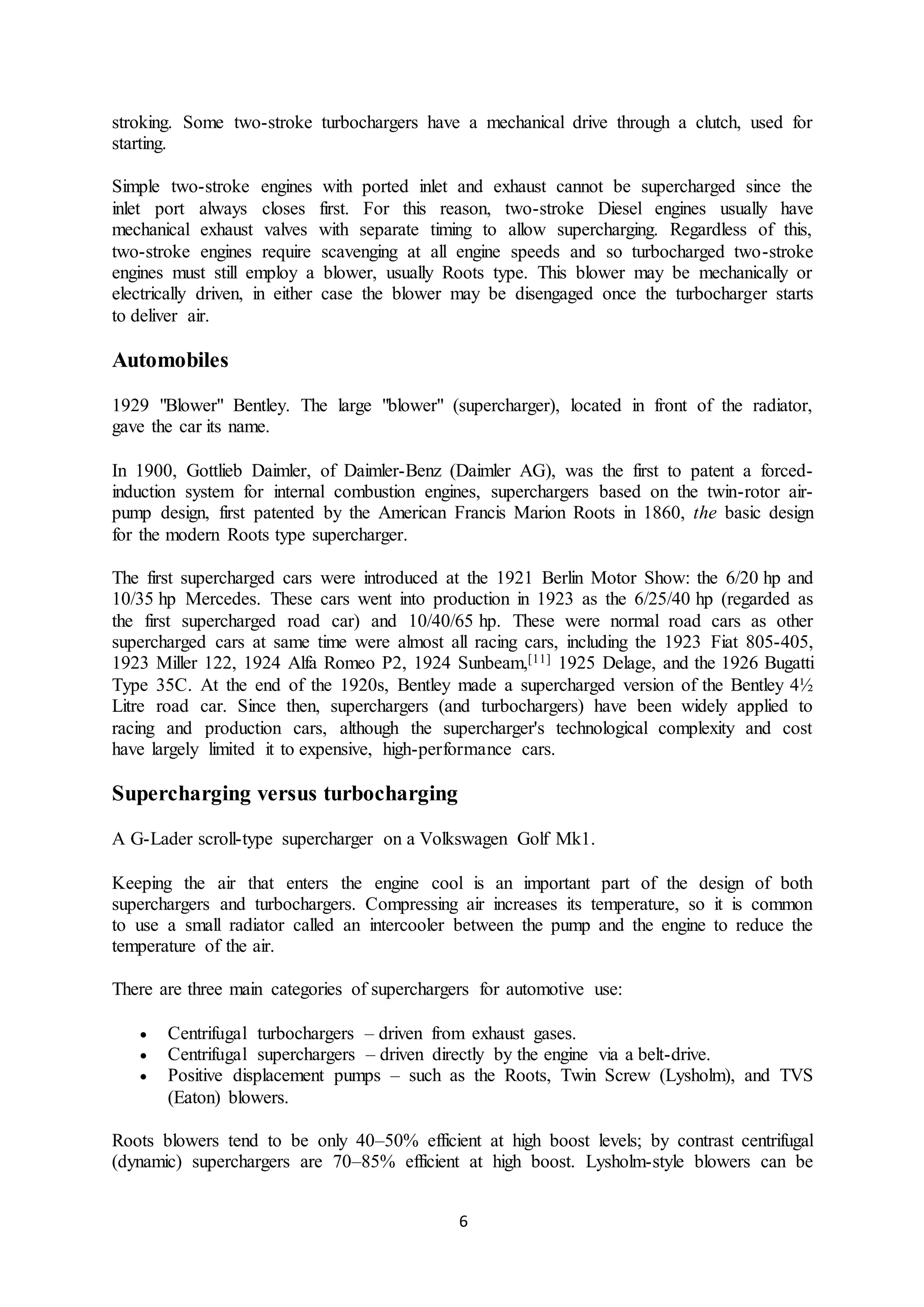 6
stroking. Some two-stroke turbochargers have a mechanical drive through a clutch, used for
starting.
Simple two-stroke engines with ported inlet and exhaust cannot be supercharged since the
inlet port always closes first. For this reason, two-stroke Diesel engines usually have
mechanical exhaust valves with separate timing to allow supercharging. Regardless of this,
two-stroke engines require scavenging at all engine speeds and so turbocharged two-stroke
engines must still employ a blower, usually Roots type. This blower may be mechanically or
electrically driven, in either case the blower may be disengaged once the turbocharger starts
to deliver air.
Automobiles
1929 "Blower" Bentley. The large "blower" (supercharger), located in front of the radiator,
gave the car its name.
In 1900, Gottlieb Daimler, of Daimler-Benz (Daimler AG), was the first to patent a forced-
induction system for internal combustion engines, superchargers based on the twin-rotor air-
pump design, first patented by the American Francis Marion Roots in 1860, the basic design
for the modern Roots type supercharger.
The first supercharged cars were introduced at the 1921 Berlin Motor Show: the 6/20 hp and
10/35 hp Mercedes. These cars went into production in 1923 as the 6/25/40 hp (regarded as
the first supercharged road car) and 10/40/65 hp. These were normal road cars as other
supercharged cars at same time were almost all racing cars, including the 1923 Fiat 805-405,
1923 Miller 122, 1924 Alfa Romeo P2, 1924 Sunbeam,[11] 1925 Delage, and the 1926 Bugatti
Type 35C. At the end of the 1920s, Bentley made a supercharged version of the Bentley 4½
Litre road car. Since then, superchargers (and turbochargers) have been widely applied to
racing and production cars, although the supercharger's technological complexity and cost
have largely limited it to expensive, high-performance cars.
Supercharging versus turbocharging
A G-Lader scroll-type supercharger on a Volkswagen Golf Mk1.
Keeping the air that enters the engine cool is an important part of the design of both
superchargers and turbochargers. Compressing air increases its temperature, so it is common
to use a small radiator called an intercooler between the pump and the engine to reduce the
temperature of the air.
There are three main categories of superchargers for automotive use:
 Centrifugal turbochargers – driven from exhaust gases.
 Centrifugal superchargers – driven directly by the engine via a belt-drive.
 Positive displacement pumps – such as the Roots, Twin Screw (Lysholm), and TVS
(Eaton) blowers.
Roots blowers tend to be only 40–50% efficient at high boost levels; by contrast centrifugal
(dynamic) superchargers are 70–85% efficient at high boost. Lysholm-style blowers can be
 