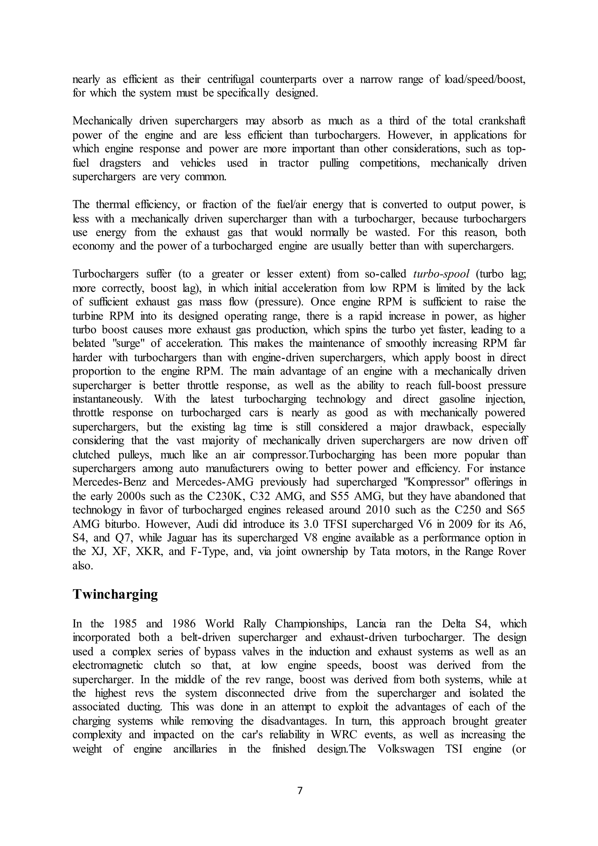 7
nearly as efficient as their centrifugal counterparts over a narrow range of load/speed/boost,
for which the system must be specifically designed.
Mechanically driven superchargers may absorb as much as a third of the total crankshaft
power of the engine and are less efficient than turbochargers. However, in applications for
which engine response and power are more important than other considerations, such as top-
fuel dragsters and vehicles used in tractor pulling competitions, mechanically driven
superchargers are very common.
The thermal efficiency, or fraction of the fuel/air energy that is converted to output power, is
less with a mechanically driven supercharger than with a turbocharger, because turbochargers
use energy from the exhaust gas that would normally be wasted. For this reason, both
economy and the power of a turbocharged engine are usually better than with superchargers.
Turbochargers suffer (to a greater or lesser extent) from so-called turbo-spool (turbo lag;
more correctly, boost lag), in which initial acceleration from low RPM is limited by the lack
of sufficient exhaust gas mass flow (pressure). Once engine RPM is sufficient to raise the
turbine RPM into its designed operating range, there is a rapid increase in power, as higher
turbo boost causes more exhaust gas production, which spins the turbo yet faster, leading to a
belated "surge" of acceleration. This makes the maintenance of smoothly increasing RPM far
harder with turbochargers than with engine-driven superchargers, which apply boost in direct
proportion to the engine RPM. The main advantage of an engine with a mechanically driven
supercharger is better throttle response, as well as the ability to reach full-boost pressure
instantaneously. With the latest turbocharging technology and direct gasoline injection,
throttle response on turbocharged cars is nearly as good as with mechanically powered
superchargers, but the existing lag time is still considered a major drawback, especially
considering that the vast majority of mechanically driven superchargers are now driven off
clutched pulleys, much like an air compressor.Turbocharging has been more popular than
superchargers among auto manufacturers owing to better power and efficiency. For instance
Mercedes-Benz and Mercedes-AMG previously had supercharged "Kompressor" offerings in
the early 2000s such as the C230K, C32 AMG, and S55 AMG, but they have abandoned that
technology in favor of turbocharged engines released around 2010 such as the C250 and S65
AMG biturbo. However, Audi did introduce its 3.0 TFSI supercharged V6 in 2009 for its A6,
S4, and Q7, while Jaguar has its supercharged V8 engine available as a performance option in
the XJ, XF, XKR, and F-Type, and, via joint ownership by Tata motors, in the Range Rover
also.
Twincharging
In the 1985 and 1986 World Rally Championships, Lancia ran the Delta S4, which
incorporated both a belt-driven supercharger and exhaust-driven turbocharger. The design
used a complex series of bypass valves in the induction and exhaust systems as well as an
electromagnetic clutch so that, at low engine speeds, boost was derived from the
supercharger. In the middle of the rev range, boost was derived from both systems, while at
the highest revs the system disconnected drive from the supercharger and isolated the
associated ducting. This was done in an attempt to exploit the advantages of each of the
charging systems while removing the disadvantages. In turn, this approach brought greater
complexity and impacted on the car's reliability in WRC events, as well as increasing the
weight of engine ancillaries in the finished design.The Volkswagen TSI engine (or
 